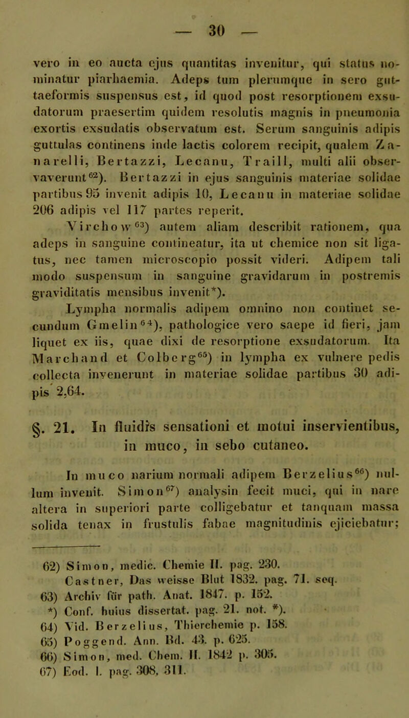 vero in eo .nucta cjns quantitas invenitur, qui status no- minatur piarhaemia. Adeps tum plerumque in sero giit- taelbrmis suspensus est, id quod post resorptionem exsu- datorum praesertim quidem resolutis magnis in pneumonia exortis exsudatis observatum est. Serum sanguinis adipis guttulas continens inde lactis colorem recipit, qualem Za- narelli, Bertazzi, Lecanu, Traill, multi alii obser- vaverunt ®^). Bertazzi in ejus sanguinis materiae solidae partibus 95 ijivenit adipis 10, Lecanu in materiae solidae 206 adipis vel 117 partes reperit. Virebo vv®3) autem aliam describit rationem, qua adeps in sanguine contineatur, ita ut chemice non sit liga- tus, nec tamen mlcroscopio possit videri. Adipem tali modo suspensum in sanguine gravidarum in postremis graviditatis mensibus invenit* *). Lympha normalis adipem omnino non continet se- cundum Gmelin®'^), pathologice vero saepe id fieri, jam liquet ex iis, quae dixi de resorptione exsudatorum. Ita IVlarchand et Colbcrg®®) in lympha ex vulnere pedis collecta invenerunt in materiae solidae partibus 30 adi- pis 2,64. §. 21. In fluidJs sensationi et motui inservientibus, in rauco, in sebo cutaneo. In muco narium normali adipem Berzelius®®) nul- lum invenit. Simon®^) analysin fecit muci, qui in nare altera in superiori parte colligebatur et tanquam massa solida tenax in frustulis fabae magnitudinis ejiciebatur; 62) Sinion, medie. Chemie II. pag. 230. Castner, Das weisse Bliit 1832. pag. 71. seq. 63) Archiv fiir path. Anat. 1847. p. 152. *) Conf. huius dissertat, pag. 21. not. *). 64) Vid. Berzelius, Thicrchemie p. 158. 65) Poggend. Ann. Bd. 43. p. 625. 66) Simon, nied. Chein. II. 1842 p. 305. 67) Eod. I. pag. 308, 311.