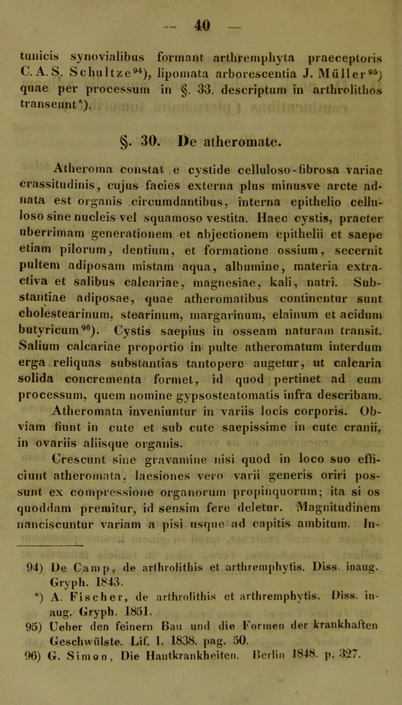 tunicis synovialibus formant artlireniphyta praeceptoris C. A. S. Schultzie®'^), lipoinata arborescentia J. Miiller®®) quae per processum in §. 33. descriptum in arthrolitlios transeunt* *).. §. 30. De atheromate. Atheroma constat e cystide celluloso-fibrosa variae crassitudinis, cujus facies externa plus minusve arcte ad- nata est organis circumdantibus, interna epithelio cellu- loso sine nucleis vel squamoso vestita. Haec cystis, praeter uberrimam generationem et abjectionem epithelii et saepe etiam pilorum, dentium, et formatione ossium, secernit pultem adiposam mistam aqua, albumine, materia extra- ctiva et salibus calcariae, magnesiae, kali, natri. Sub- stantiae adiposae, quae atheromatibus continentur sunt cholestearinum, stearinum, niargarinum, elainum et acidum butyricum®®). Cystis saepius in osseam naturam transit. Salium calcariae proportio in pulte atheromatum interdum erga reliquas substantias tantopere augetur, ut calcaria solida concrementa formet, id quod pertinet ad eum processum, quem nomine gypsosteatomatis infra describam. Atheromata inveniuntur in variis locis corporis. Ob- viam fiunt in cute et sub cute saepissime in cute cranii, in ovariis aliisque organis. Crescunt sine gravamine nisi quod in loco suo effi- ciunt atheromata, laesiones vero varii generis oriri pos- sunt ex compressione organorum propinquorum; ita si os quoddam premitur, id sensim fere deletur. Magnitudinem nanciscuntur variam a pisi usque ad capitis ambitum. In- 94) De Canip, de arthrolithis et arthremphytis. Diss. inaiig. Gryph. 1843. *) A. Fiseher, de arthrolithis et arthremphytis. Diss. in- aug. Gryph. 1851. 95) Ueher den feinern Baii und die Fonnen der krankhalten Geschwiilste. Lif. 1. 1838. pag. 50. 96) G. Sinion, Die Hautkrankheiten. llcrlin 1848. p. 32/.
