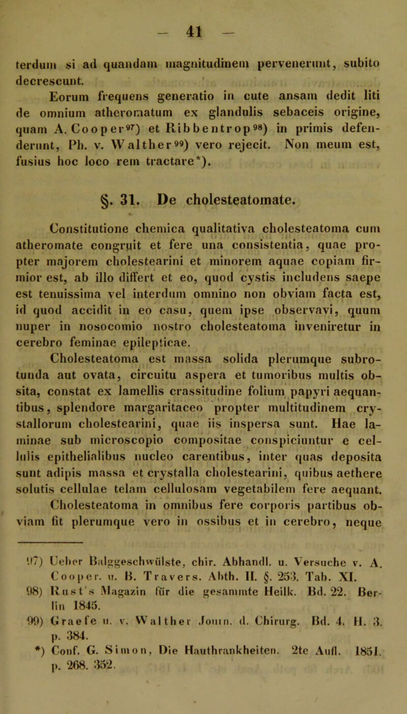 terdum si ad quandam magnitudinem pervenenint, subito decrescunt. Eorum frequens generatio in cute ansam dedit liti de omnium atheromatum ex glandulis sebaceis origine, quam A, Coo per et Ribbentrop««) in primis defen- derunt, Ph. V. Walther99) vero rejecit. Non meum est, fusius hoc loco rem tractare* *). §. 31. De cholesteatomate. Constitutione chemica qualitativa cholesteatoma cum atheromate congrpit et fere una consistentia, quae pro- pter majorem cholestearini et minorem aquae copiam fir- mior est, ab illo differt et eo, quod cystis includens saepe est tenuissima vel interdum omnino non obviam facta est, id quod accidit in eo casu, quem ipse observavi, quum nuper in nosocomio nostro cholesteatoma inveniretur in cerebro feminae epilepticae. Cholesteatoma est massa solida plerumque subro- tunda aut ovata, circuitu aspera et tumoribus multis ob- sita, constat ex lamellis crassitudine folium, papyri aequan- tibus , splendore margaritaceo propter multitudinem cry- stallorum cholestearini, quae iis inspersa sunt. Hae la- minae sub microscopio compositae conspiciuntur e cel- lulis epithelialibus nucleo carentibus, inter quas deposita sunt adipis massa et crystalla cholestearini, quibus aethere solutis cellulae telam cellulosam vegetabilem fere aequant. Cholesteatoma in omnibus fere corporis partibus ob- viam fit plerumque vero in ossibus et in cerebro, neque 117) Celicr Ihilggesclivviiiste, chir. Abhamll. u. Versiiche v. A. Coo per. u. B. Travers. Abth. II. §. 253. Tab. XI. 98) Rust’.s IMagazin fiir die gesammte Heilk. Bd. 22. Ber- lin 1845. 99) (jlraefe u. v. Waltber .fouin. d. Chiruig. Bd. 4. H. 3. p. 384. *) Coiif. G. Si Ilion, Die Hauthrankheiten. 2te Aufl. 1851. p. 268. 352.