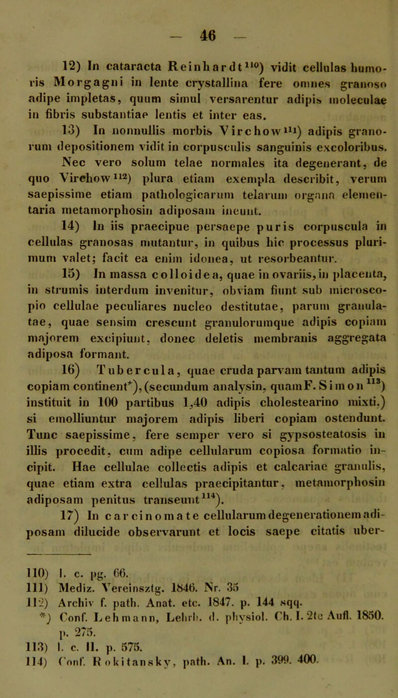 12) In cataracta Reinhardt*^®) vidit cellulas humo- ris Morgagni in lente crystallina fere omnes granoso adipe impletas, quum simul versarentur adipis moleculae in fibris substantiae lentis et inter eas. 13) In nonnullis morbis Virchow‘^i) adipis grano- rum depositionem vidit in corpusculis sanguinis excoloribus. Nec vero solum telae normales ita degenerant, de quo Virchow^‘2) plura etiam exenipla describit, verum saepissime etiam pathologicarum telarum organa elemen- taria metamorphosiii adiposam ineunt. 14) In iis praecipue persaepe puris corpuscula in cellulas granosas mutantur, in quibus hic processus pluri- mum valet; facit ea enim idonea, ut resorbeantur. 15) In massa colloidea, quae in ovariis, in placenta, in strumis interdum invenitur, obviam fiunt sub inicrosco- pio cellulae peculiares nucleo destitutae, parum granula- tae, quae sensim crescunt granulorumque adipis copiam majorem excipiunt, donec deletis membranis aggregata adiposa formant. 16) Tubercula, quae cruda parvam tantum adipis copiam continenf^),(secundum analysin, quamF. Simon ^^®) instituit in 100 partibus 1,40 adipis cholestearino mixti.) si emolliuntur majorem adipis liberi copiam ostendunt. Tunc saepissime, fere semper vero si gypsosteatosis in illis procedit, cum adipe cellularum copiosa formatio in- cipit. Hae cellulae collectis adipis et calcariae granulis, quae etiam extra cellulas praecipitantur, metamorphosin adiposam penitus transeunt ^^^). 17) In carcinoma te cellularumdegeneratiouem adi- posam dilucide observarunt et locis saepe citatis uber- 110) I. c. pg. (i6. 111) Mediz. Vereinsztg. 1846. Nr. 35 Jl'2) Archlv f. path. Anat. etc. 1847. p. 144 sqq. ■) Conf. Lehmann, Lelirli. d. ]>liysiol. Ch. I. 2te Aufl. 1850. p. 275. 113) I. c. II. p. 575. 114) Conf. K oUitansky, path. An. I. p. 399. 400.