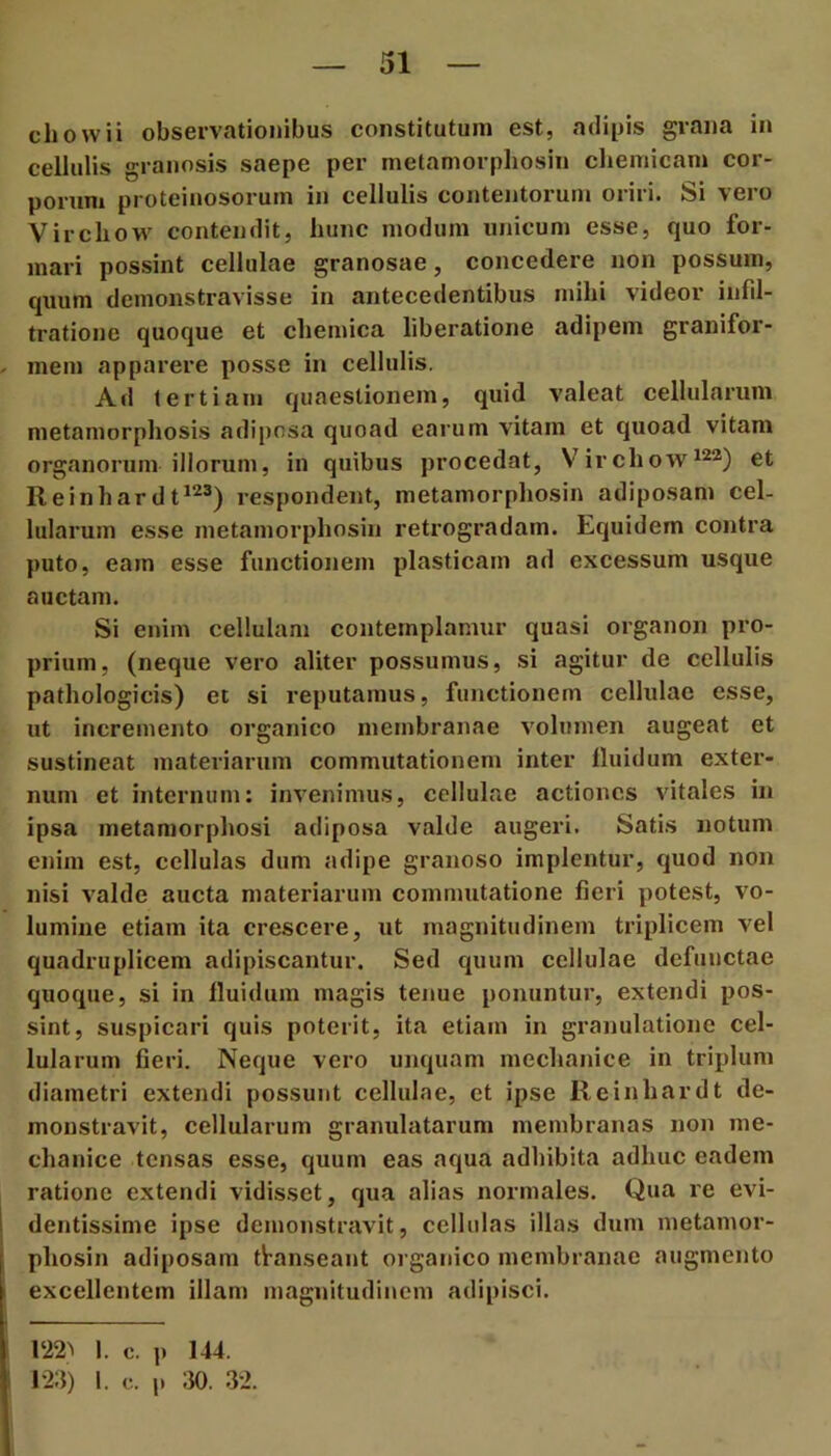 cliowii observationibus constitutum est, adipis grana in cellulis granosis saepe per nietamorpliosin cliemicam cor- porum proteinosoruin in cellulis contoitoruni oriri. Si vero Vircliow contendit, hunc modum unicum esse, quo for- mari possint cellulae granosae, concedere non possum, quum demonstravisse in antecedentibus mihi videor infd- tratione quoque et chemica liberatione adipem granifor- mem apparere posse in cellulis. Ad tertiani quaestionem, quid valeat cellularum metamorphosis adiposa quoad earum vitam et quoad vitam organorum illorum, in quibus procedat, Virchow^^a) et Reinhardt*^®) respondent, metamorphosin adiposam cel- lularum esse metamorphosin retrogradam. Equidem contra puto, eam esse functionem plasticam ad excessum usque auctam. Si enim cellulam contemplamur quasi organon pro- prium, (neque vero aliter possumus, si agitur de cellulis pathologicis) et si reputamus, functionem cellulae esse, ut incremento organico membranae volumen augeat et sustineat materiarum commutationem inter fluidum exter- num et internum: invenimus, cellulae actiones vitales in ipsa metamorphosi adiposa valde augeri. Satis notum enim est, cellulas dum adipe granoso implentur, quod non nisi valde aucta materiarum commutatione fieri potest, vo- lumine etiam ita crescere, ut magnitudinem triplicem vel quadruplicem adipiscantur. Sed quum cellulae defunctae quoque, si in fluidum magis tenue ponuntur, extendi pos- sint, suspicari quis poterit, ita etiam in granulatione cel- lularum fieri. Neque vero unquam mechanice in triplum diametri extendi possunt cellulae, et ipse Reinhardt de- monstravit, cellularum granulatarum membranas non me- chanice tensas esse, quum eas aqua adhibita adhuc eadem ratione extendi vidisset, qua alias normales. Qua re evi- dentissime ipse demonstravit, cellulas illas dum metamor- phosin adiposam transeant organico membranae augmento excellentem illam magnitudinem adipisci. 122^ 1. c. ]) 144. 124) I. c. p m 32.