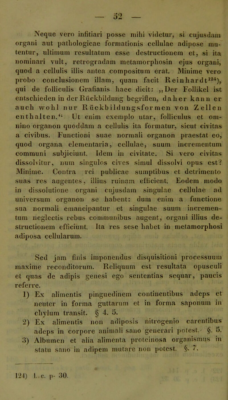 Neque vero infitiari posse mihi videtui-, si cujusdam organi aut pathologicae formationis cellulae adipose mu- tentur, ultimum resultatum esse destructionem et, si ita nominari vult, retrogradam metamorpliosin ejus organi, quod a cellulis illis antea compositum erat. Minime vero probo conclusionem illam, quam facit Reinhardt^*^), qui de folliculis Grafianis haec dicit; „Der Follikel ist entscliieden in derRiickbildung bcgriffen, dalier kann er aucb wolil nur Riickbildungsformen von Zellen enthalten.“ Ut enim exemplo utar, folliculus et om- nino organon quoddam a cellulis ita formatur, sicut civitas a civibus. Functioni suae normali organon praestat eo, quod organa elementaria, cellulae, suum incrementum communi subjiciunt. Idem in civitate. Si vero civitas dissolvitur, num singulos cives simul dissolvi opus est‘? Minime. Contra rei publicae sumptibus et detrimento suas res augentes, illius ruinam efficient. Eodem modo in dissolutione organi cujusdam singulae cellulae ad universum organon se habent: dum enim a functione sua normali emancipantur et singulae suum incremen- tum neglectis rebus communibus augent, organi illius de- structionem efficiunt. Ita res sese habet in metamorphosi adiposa cellularum. Sed jam finis imponejulus disquisitioni processuum maxime reconditorum. Reliquum est resultata opusculi et quas de adipis genesi ego sententias sequar, paucis referre. 1) Ex alimentis pinguedinem continentibus adeps et neuter in forma guttarum et in forma saponum in chylum transit. § 4. 5. 2) Ex alimentis non adiposis nitrogenio carentibus adeps in corpore anitnali sano generari ])0(est.' §. 6. 3) Albumen et alia alimenta proteinosa organismus in statu sano in adipem mutare non jtotest. §. /.