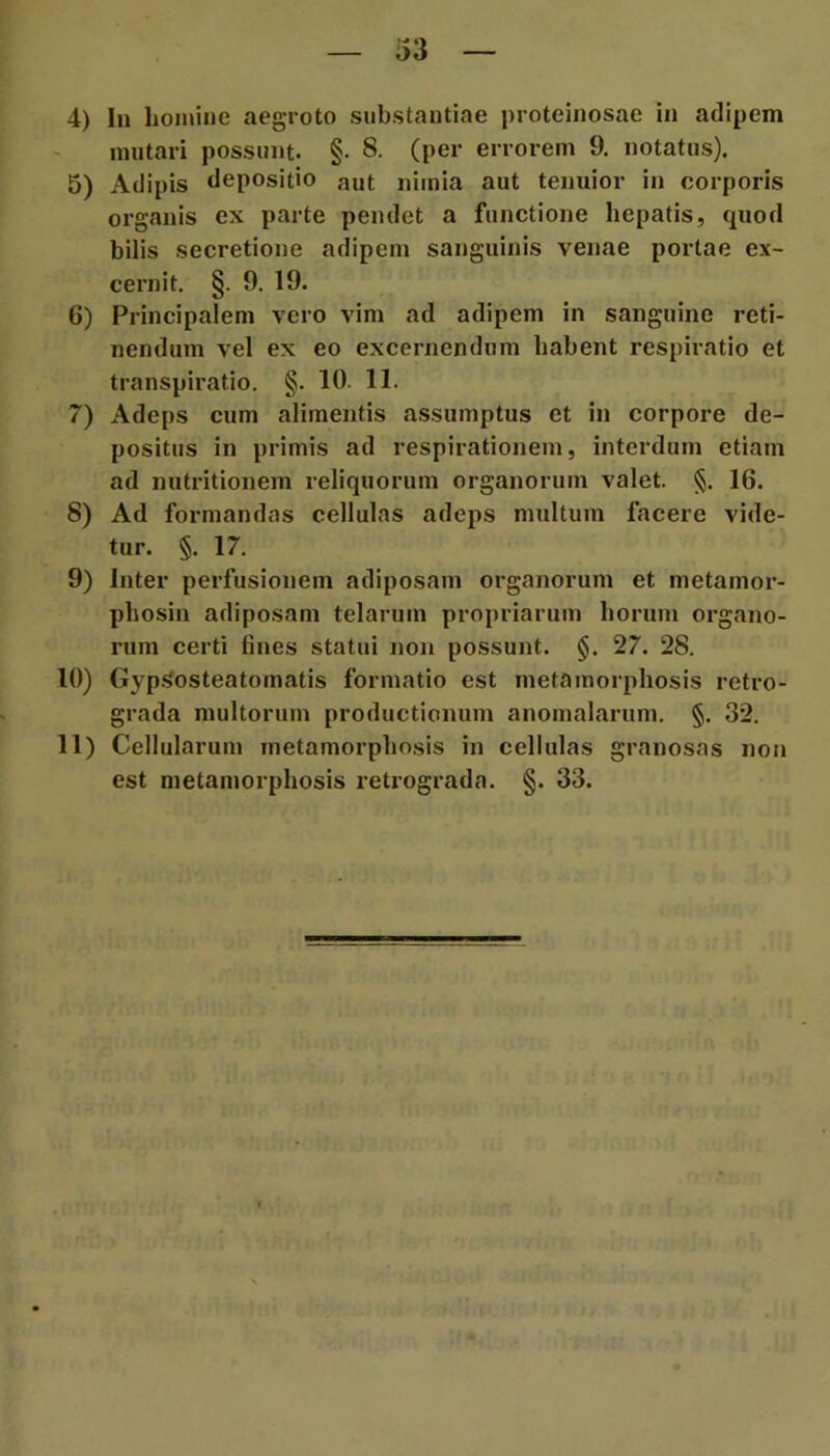 mutari possunt. §. 8. (per errorem 9. notatus). 5) Adipis depositio aut nimia aut tenuior in corporis organis ex parte pendet a functione hepatis, quod bilis secretione adipem sanguinis venae portae ex- cernit. §. 9. 19. 6) Principalem vero vim ad adipem in sanguine reti- nendum vel ex eo excernendum habent respiratio et transpiratio. §. 10. 11. 7) Adeps cum alimentis assumptus et in corpore de- positus in primis ad respirationem, interdum etiam ad nutritionem reliquorum organorum valet. §. 16. 8) Ad formandas cellulas adeps multum facere vide- tur. §. 17. 9) Inter perfusionem adiposam organorum et metamor- phosin adiposam telarum propriarum horum organo- rum certi fines statui non possunt. §. 27. 28. 10) Gyp.<osteatomatis formatio est metamorphosis retro- grada multorum productionum anomalarum. §. 32. 11) Cellularum metamorphosis in cellulas granosas non est metamorphosis retrograda. §. 33.