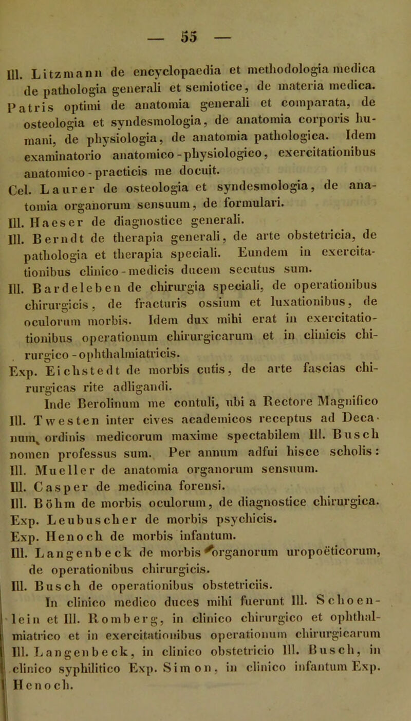 111. Litzniann de encyclopaedia et methodologia medica de patliologia generaii et semiotice, de materia medica. Patris optimi de anatomia generali et comparata, de osteologia et syndesmologia, de anatomia corporis hu- mani, de physiologia, de anatomia pathologica. Idem examinatorio anatomico-physiologico, exercitationibus anatomico - practicis me docuit. Cei. Laurer de osteologia et syndesmologia, de ana- tomia organorum sensuum, de formulari. 111. Ha es er de diagnostice generali. 111. Berndt de therapia generali, de arte obstetricia, de pathologia et therapia speciali. Eundem in exercita- tionibus clinico - medicis ducem secutus sum. 111. Bardeleben de chirurgia speciali, de operationibus chirurgicis, de fracturis ossium et luxationibus, de oculorum morbis. Idem dux mihi erat in exercitatio- tionibus operationum chirurgicarum et in clinicis chi- rurgico -ophthalmiati’icis. Exp. Eichstedt de morbis cutis, de arte fascias chi- rurgicas rite adligandi. Inde Berolinum me contuli, ubi a Bectore Magnifico 111. T westen inter cives acadeinicos receptus ad Deca- num^ ordinis medicorum maxime spectabilem 111. Busch nomen professus sum. Per annum adfui hisce scholis: 111. Mu e 11 er de anatomia organorum sen.suum. 111. C as per de medicina forensi. 111. Bohm de morbis oculorum, de diagnostice chirurgica. Exp. Leubuscher de morbis psychicis. Exp. Ilenoch de morbis infantum. 111. Langenbeck de morbis Organorum uropoeticorum, de operationibus chirurgicis. 111. Busch de operationibus obstetriciis. ! In clinico medico duces mihi fuerunt 111. Schoen- 'lein et 111. Romberg, in clinico chirurgico et ophthal- miatrico et in exercitationibus operationum chirurgicarum I 111. L angen b e ck, in clinico obstetricio 111. Busch, in ' clinico syphilitico Exp. Simon, in clinico infantum Exp. 1 Hcnoch.