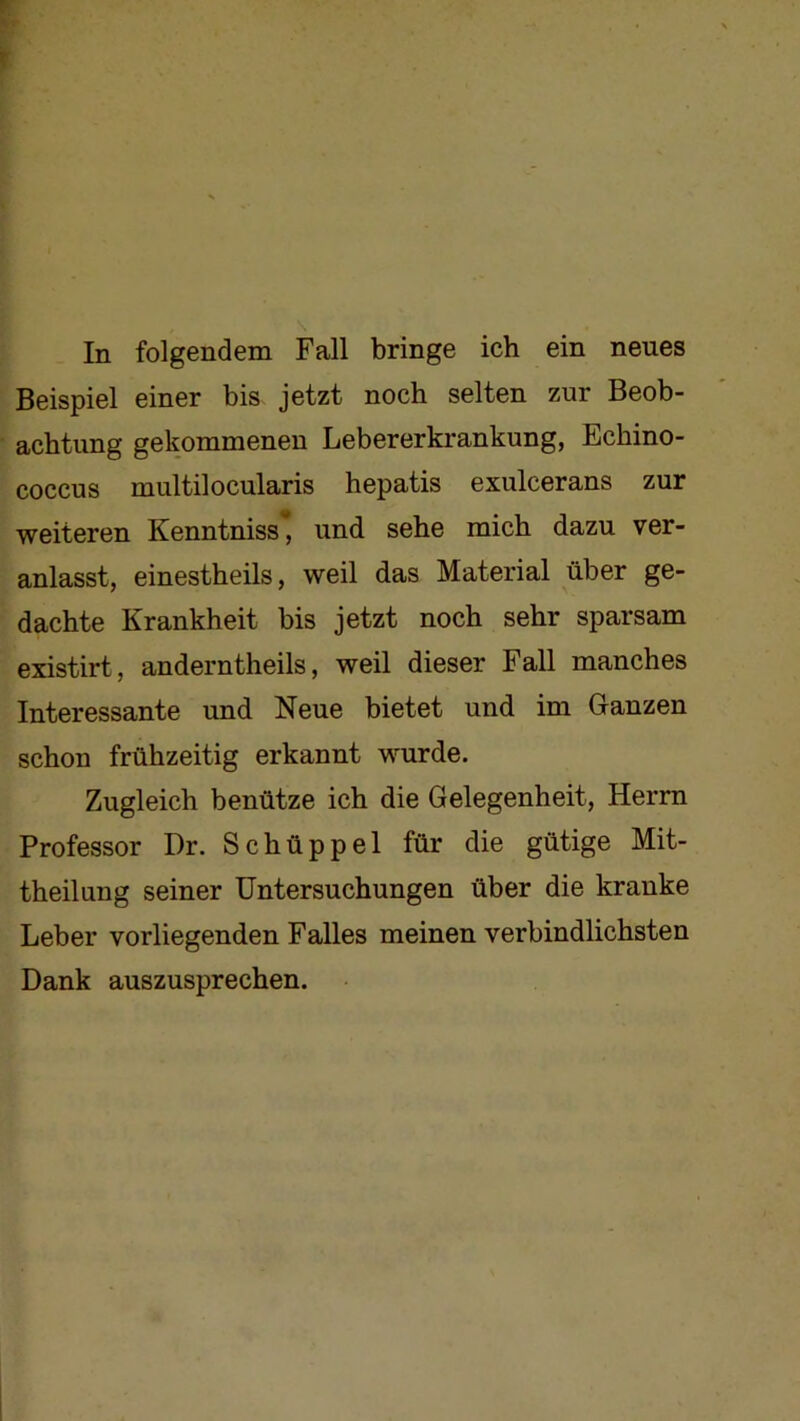 In folgendem Fall bringe ich ein neues Beispiel einer bis jetzt noch selten zur Beob- achtung gekommenen Lebererki-ankung, Echino- coccus multilocularis hepatis exulcerans zur weiteren Kenntniss, und sehe mich dazu ver- anlasst, einestheils, weil das Material über ge- dachte Krankheit bis jetzt noch sehr sparsam existirt, anderntheils, weil dieser Fall manches Interessante und Neue bietet und im Ganzen schon frühzeitig erkannt wurde. Zugleich benütze ich die Gelegenheit, Herrn Professor Dr. Schüppel für die gütige Mit- theilung seiner Untersuchungen über die kranke Leber vorliegenden Falles meinen verbindlichsten Dank auszusprechen.