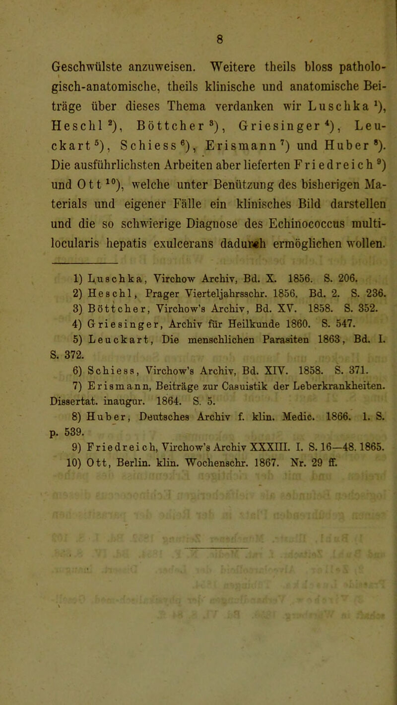 Geschwülste anzuweisen. Weitere theils bloss patholo- I gisch-anatomische, theils klinische und anatomische Bei- träge über dieses Thema verdanken wir Luschka^), Heschl*), Böttcher®), Griesinger^), Leu- ckart®). Schiess®), Erismann’) und Huber *). Die ausführlichsten Arbeiten aber lieferten Friedreich®) und Ott ^°), welche unter Benützung des bisherigen Ma- terials und eigener Fälle ein klinisches Bild darstellen und die so schwierige Diagnose des Echinococcns multi- locularis liepatis exulcerans dadur«h ermöglichen wollen. 1) L,uschka, Virchow Archiv, Bd. X. 1856. S. 206. 2) Heschl, Prager Vierteljahrsschr. 1856. Bd. 2. S. 236. 3) Böttcher, Virchow’s Archiv, Bd. XV. 1858. S. 352. 4) Griesinger, Archiv für Heilkunde 1860. S. 547. 5) Leuckart, Die menschlichen Parasiten 1863, Bd. I. S. 372. 6) Schiess, Virchow’s Archiv, Bd. XIV. 1858. S. 371. 7) Erismann, Beiträge zur Casuistik der Leberkrankheiten. Dissertat. inaugur. 1864. S. 5. 8) Huber, Deutsches Archiv f. klin. Medic. 1866. 1. S. p. 539. 9) Friedreich, Virchow’s Archiv XXXIII. I. S. 16-48.1865. 10) Ott, Berlin, klin. Wochenschr. 1867. Nr. 29 ff.