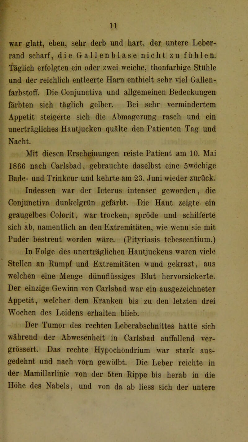 war glatt, eben, sehr derb und hart, der untere Leber- rand scharf, die Gallenblase nicht zu fühlen. Täglich erfolgten ein oder zwei weiche, thonfarbige Stühle und der reichlich entleerte Harn enthielt sehr viel' Gallen- farbstoff. Die Conjunctiva und allgemeinen Bedeckungen färbten sich täglich gelber. Bei sehr vermindertem Appetit steigerte sich die Abmagerung rasch und ein unerträgliches Hautjucken quälte den Patienten Tag und Nacht. Mit diesen Erscheinungen reiste Patient am 10. Mai 1866 nach Carlsbad, gebrauchte daselbst eine öwöchige Bade- und Trinkcur und kehrte am 23. Juni wieder zurück. Indessen war der Icterus intenser geworden, die Conjunctiva dunkelgrün gefärbt. Die Haut zeigte ein graugelbes Colorit, war trocken, spröde und schilferte sich ab, namentlich an den Extremitäten, wie wenn sie mit Puder bestreut worden wäre. (Pityriasis tebescentium.) In Folge des unerträglichen Hautjuckens waren viele Stellen an Rumpf und Extremitäten wund gekrazt, aus welchen eine Menge dünnflüssiges Blut hervorsickerte. Der einzige Gewinn von Carlsbad war ein ausgezeichneter Appetit, welcher dem Kranken bis zu den letzten drei Wochen des Leidens erhalten bheb. Der Tumor des rechten Leberabschnittes hatte sich während der Abwesenheit in Carlsbad auffallend ver- grössert. Das rechte Hypochondrium war stark aus- gedehnt und nach vorn gewölbt. Die Leber reichte in der Mamillarlinie von der 5ten Rippe bis herab in die Höhe des Nabels, und von da ab Hess sich der untere