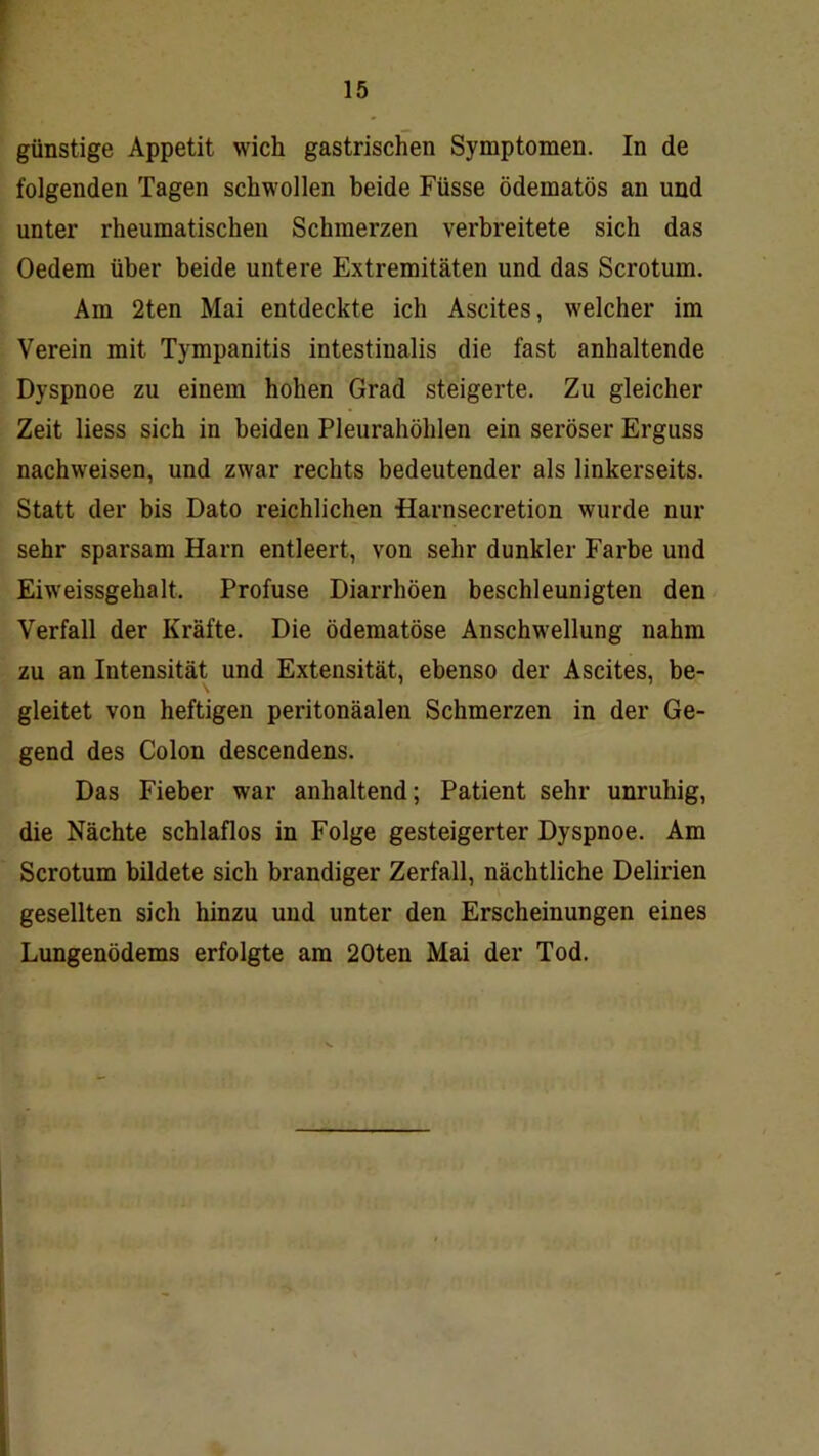 günstige Appetit wich gastrischen Symptomen. In de folgenden Tagen schwollen beide Füsse ödematös an und unter rheumatischen Schmerzen verbreitete sich das Oedem über beide untere Extremitäten und das Scrotum. Am 2ten Mai entdeckte ich Ascites, welcher im Verein mit Tympanitis intestinalis die fast anhaltende Dyspnoe zu einem hohen Grad steigerte. Zu gleicher Zeit liess sich in beiden Pleurahöhlen ein seröser Erguss nachweisen, und zwar rechts bedeutender als linkerseits. Statt der bis Dato reichlichen Harnsecretion wurde nur sehr sparsam Harn entleert, von sehr dunkler Farbe und Eiweissgehalt. Profuse Diarrhöen beschleunigten den Verfall der Kräfte. Die ödematöse Anschwellung nahm zu an Intensität und Extensität, ebenso der Ascites, be- gleitet von heftigen peritonäalen Schmerzen in der Ge- gend des Colon descendens. Das Fieber war anhaltend; Patient sehr unruhig, die Nächte schlaflos in Folge gesteigerter Dyspnoe. Am Scrotum bildete sich brandiger Zerfall, nächtliche Delirien gesellten sich hinzu und unter den Erscheinungen eines Lungenödems erfolgte am 20ten Mai der Tod.