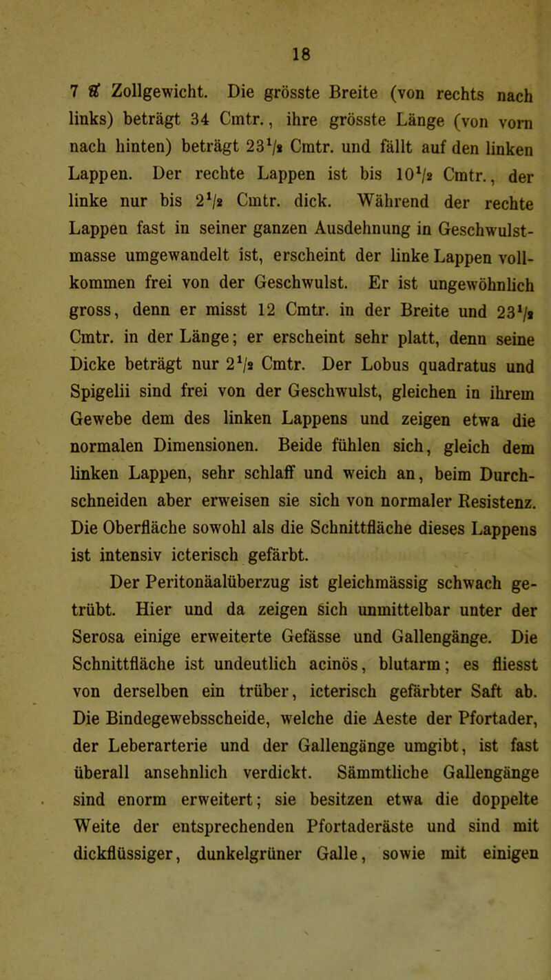 7 U Zollgewicht. Die grösste Breite (von rechts nach links) beträgt 34 Cmtr., ihre grösste Länge (von vom nach hinten) beträgt 23 V* Cmtr. und fällt auf den linken Lappen. Der rechte Lappen ist bis 10^2 Cmtr., der linke nur bis 2^js Cmtr. dick. Während der rechte Lappen fast in seiner ganzen Ausdehnung in Geschwulst- masse umgewandelt ist, erscheint der linke Lappen voll- kommen frei von der Geschwulst. Er ist ungewöhnlich gross, denn er misst 12 Cmtr. in der Breite und 23*/i Cmtr. in der Länge; er erscheint sehr platt, denn seine Dicke beträgt nur 2^'s Cmtr. Der Lobus quadratus und Spigelii sind frei von der Geschwulst, gleichen in ihrem Gewebe dem des linken Lappens und zeigen etwa die normalen Dimensionen. Beide fühlen sich, gleich dem linken Lappen, sehr schlaff und weich an, beim Durch- schneiden aber erweisen sie sich von normaler Resistenz. Die Oberfläche sowohl als die Schnittfläche dieses Lappens ist intensiv icterisch gefärbt. Der Peritonäalüberzug ist gleichmässig schwach ge- trübt. Hier und da zeigen Sich unmittelbar unter der Serosa einige erweiterte Gefässe und Gallengänge. Die Schnittfläche ist undeutlich acinös, blutarm; es fliesst von derselben ein trüber, icterisch gefärbter Saft ab. Die Bindegewebsscheide, welche die Aeste der Pfortader, der Leberarterie und der Gallengänge umgibt, ist fast überall ansehnlich verdickt. Sämmtliche Gallengänge sind enorm erweitert; sie besitzen etwa die doppelte Weite der entsprechenden Pfortaderäste und sind mit dickflüssiger, dunkelgrüner Galle, sowie mit einigen