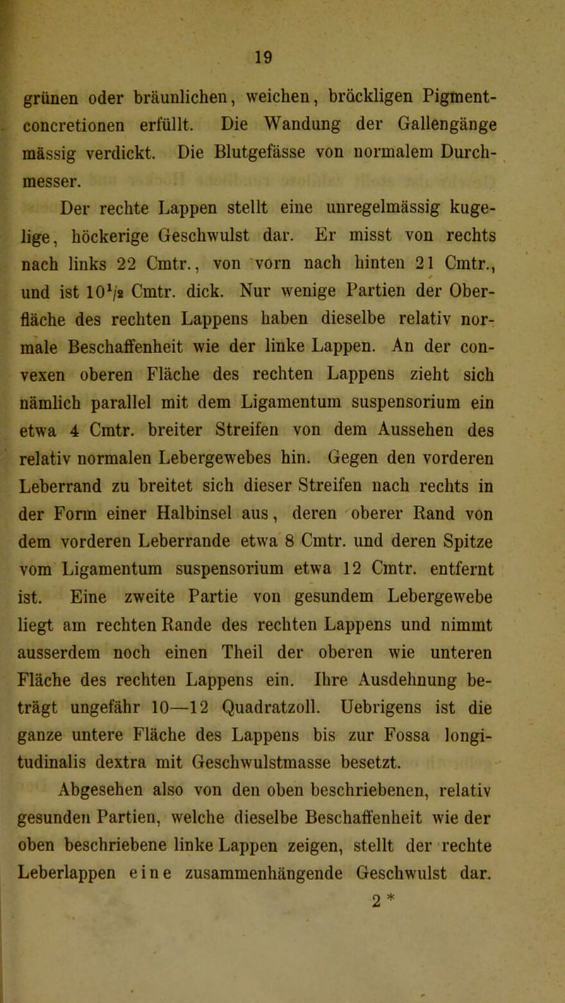 r- f grünen oder bräunlichen, weichen, bröckligen Pigment- concretionen erfüllt. Die Wandung der Gallengänge massig verdickt. Die Blutgefässe von normalem Durch- messer. Der rechte Lappen stellt eine unregelmässig kuge- lige, höckerige Geschwulst dar. Er misst von rechts nach links 22 Cmtr., von vorn nach hinten 21 Cmtr., und ist 10^2 Cmtr. dick. Nur wenige Partien der Ober- fläche des rechten Lappens haben dieselbe relativ nor- male Beschaffenheit wie der linke Lappen. An der con- vexen oberen Fläche des rechten Lappens zieht sich nämlich parallel mit dem Ligamentum Suspensorium ein etwa 4 Cmtr. breiter Streifen von dem Aussehen des relativ normalen Lebergewebes hin. Gegen den vorderen Leberrand zu breitet sich dieser Streifen nach rechts in der Fonn einer Halbinsel aus, deren oberer Rand von dem vorderen Leberrande etwa 8 Cmtr. und deren Spitze vom Ligamentum Suspensorium etwa 12 Cmtr. entfernt ist. Eine zweite Partie von gesundem Lebergewebe liegt am rechten Rande des rechten Lappens und nimmt ausserdem noch einen Theil der oberen wie unteren Fläche des rechten Lappens ein. Ihre Ausdehnung be- trägt ungefähr 10—12 Quadratzoll. Uebrigens ist die ganze untere Fläche des Lappens bis zur Fossa longi- tudinalis dextra mit Geschwulstmasse besetzt. Abgesehen also von den oben beschriebenen, relativ gesunden Partien, welche dieselbe Beschaffenheit wie der oben beschriebene linke Lappen zeigen, stellt der rechte Leberlappen eine zusammenhängende Geschwulst dar. 2 *