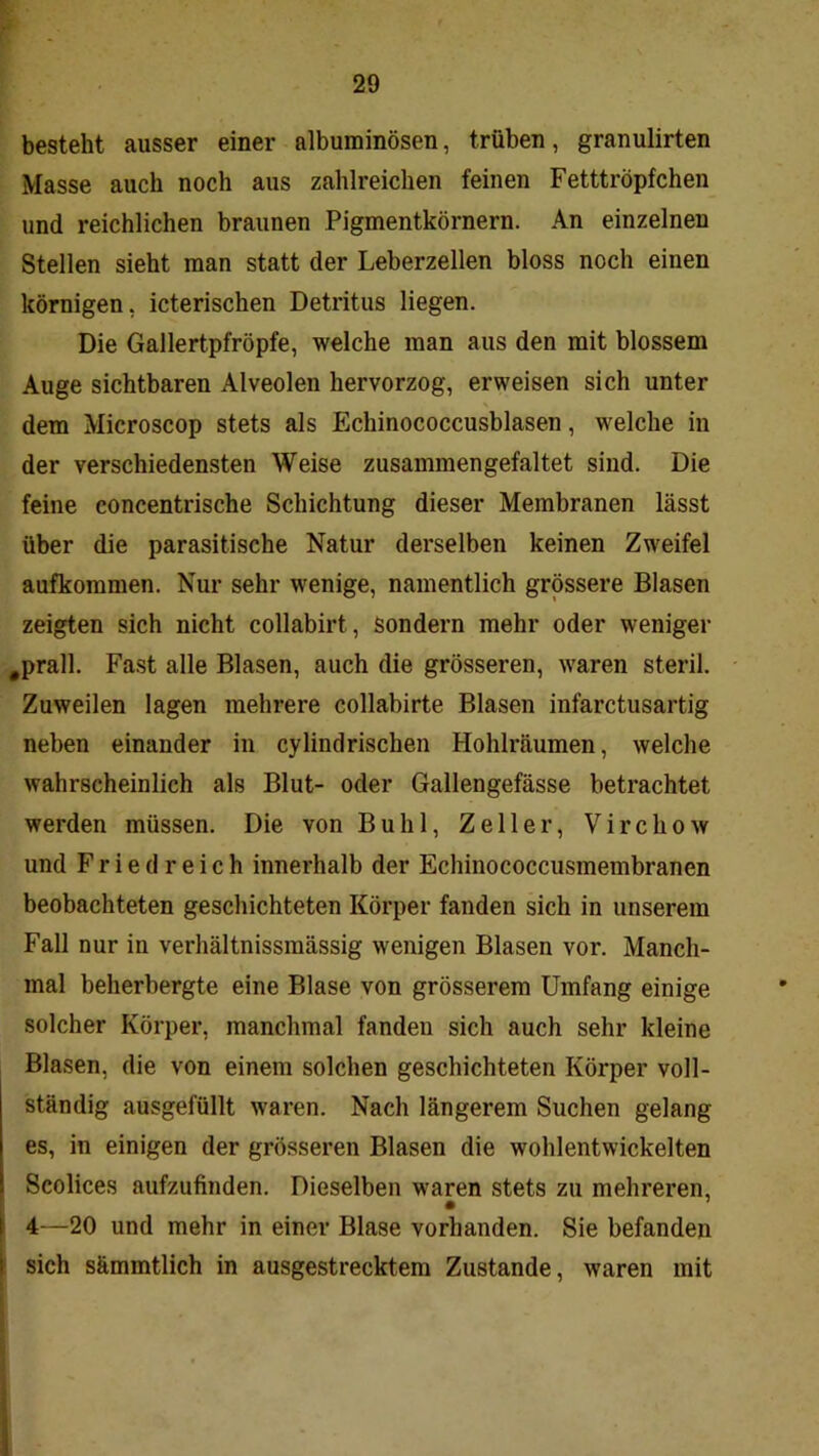 besteht ausser einer albuminösen, trüben, granulirten Masse auch noch aus zahlreichen feinen Fetttröpfchen und reichlichen braunen Pigmentkörnern. An einzelnen Stellen sieht man statt der Leberzellen bloss noch einen körnigen, icterischen Detritus liegen. Die Gallertpfröpfe, welche man aus den mit blossem Auge sichtbaren Alveolen hervorzog, erweisen sich unter dem Microscop stets als Echinococcusblasen, welche in der verschiedensten Weise zusammengefaltet sind. Die feine concentrische Schichtung dieser Membranen lässt über die parasitische Natur derselben keinen Zweifel aufkommen. Nur sehr wenige, namentlich grössere Blasen zeigten sich nicht collabirt. Sondern mehr oder weniger ,prall. Fast alle Blasen, auch die grösseren, waren steril. Zuweilen lagen mehrere collabirte Blasen infarctusartig neben einander in cylindrischen Hohlräumen, welche wahrscheinlich als Blut- oder Gallengefässe betrachtet werden müssen. Die von Buhl, Zeller, V i r c h o w und Fried reich innerhalb der Echinococcusmembranen beobachteten geschichteten Körper fanden sich in unserem Fall nur in verhältnissmässig wenigen Blasen vor. Manch- mal beherbergte eine Blase von grösserem Umfang einige solcher Körper, manchmal fanden sich auch sehr kleine Blasen, die von einem solchen geschichteten Körper voll- ständig ausgefüllt waren. Nach längerem Suchen gelang es, in einigen der grösseren Blasen die wohlentwickelten Scolices aufzufinden. Dieselben waren stets zu mehreren, • ^ I 4—20 und mehr in einer Blase vorhanden. Sie befanden ! sich sämmtlich in ausgestrecktem Zustande, waren mit