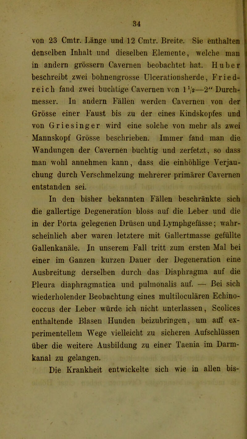 von 23 Cmtr. Länge und 12 Cmtr. Breite. Sie enthalten denselben Inhalt und dieselben Elemente, welche man in andern grossem Cavernen beobachtet hat. Huber beschreibt zwei bohnengrosse ülcerationsherde, Fried- reich fand zwei buchtige Cavernen von IV«—2'' Durch- messer. In andern Fällen werden Cavernen von der Grösse einer Faust bis zu der eines Kindskopfes und von Griesinger wird eine solche von mehr als zwei Mannskopf Grösse beschrieben. Immer fand man die Wandungen der Cavernen buchtig und zerfetzt, so dass man wohl annehmen kann, dass die einhöhlige Verjau- chung durch Verschmelzung mehrerer primärer Cavernen entstanden sei. In den bisher bekannten Fällen beschränkte sich die gallertige Degeneration bloss auf die Leber und die in der Porta gelegenen Drüsen und Lymphgefässe; wahr- scheinlich aber waren letztere mit Gallertmasse gefüllte Gallenkanäle. In unserem Fall tritt zum ersten Mal bei einer im Ganzen kurzen Dauer der Degeneration eine Ausbreitung derselben durch das Diaphragma auf die Pleura diaphragmatica und pulmonalis auf. — Bei sich wiederholender Beobachtung eines multiloculären Echino- coccus der Leber würde ich nicht unterlassen, Scolices enthaltende Blasen Hunden beizubringen, um aiff ex- perimentellem Wege vielleicht zu sicheren Aufschlüssen über die weitere Ausbildung zu einer Taenia im Darm- kanal zu gelangen. Die Krankheit entwickelte sich wie in allen bis-