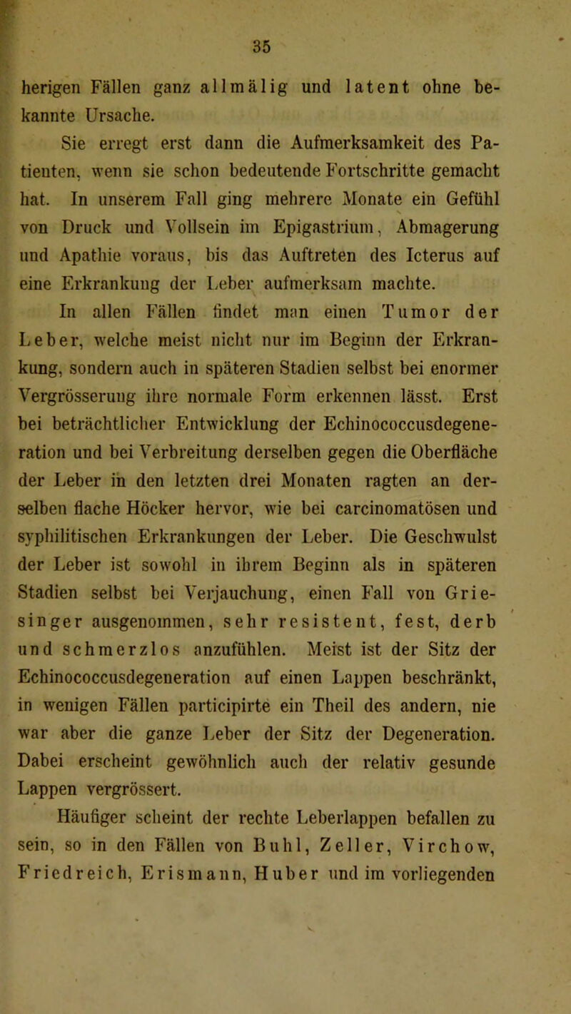 herigen Fällen ganz allmälig und latent ohne be- kannte Ursache. Sie erregt erst dann die Aufmerksamkeit des Pa- tienten, wenn sie schon bedeutende Fortschritte gemacht hat. In unserem Fall ging mehrere Monate ein Gefühl N von Druck und Vollsein im Epigastrium, Abmagerung und Apathie voraus, bis das Auftreten des Icterus auf eine Erkrankung der Leber aufmerksam machte. In allen Fällen findet man einen Tumor der Leber, welche meist nicht nur im Beginn der Erkran- kung, sondern auch in späteren Stadien selbst bei enormer Vergrösserung ihre normale Form erkennen lässt. Erst bei beträchtlicher Entwicklung der Echinococcusdegene- ration und bei Verbreitung derselben gegen die Oberfläche der Leber in den letzten drei Monaten ragten an der- selben flache Höcker hervor, wie bei carcinomatösen und syphilitischen Erkrankungen der Leber. Die Geschwulst der Leber ist sowohl in ihrem Beginn als in späteren Stadien selbst bei Verjauchung, einen Fall von Grie- singer ausgenommen, sehr resistent, fest, derb und schmerzlos anzufühlen. Meist ist der Sitz der Echinococcusdegeneration auf einen Lappen beschränkt, in wenigen Fällen participirte ein Theil des andern, nie war aber die ganze Leber der Sitz der Degeneration. Dabei erscheint gewöhnlich auch der relativ gesunde Lappen vergrössert. Häufiger scheint der rechte Leberlappen befallen zu sein, so in den Fällen von Buhl, Zeller, Virchow, Friedreich, Erismann, Huber und im vorliegenden