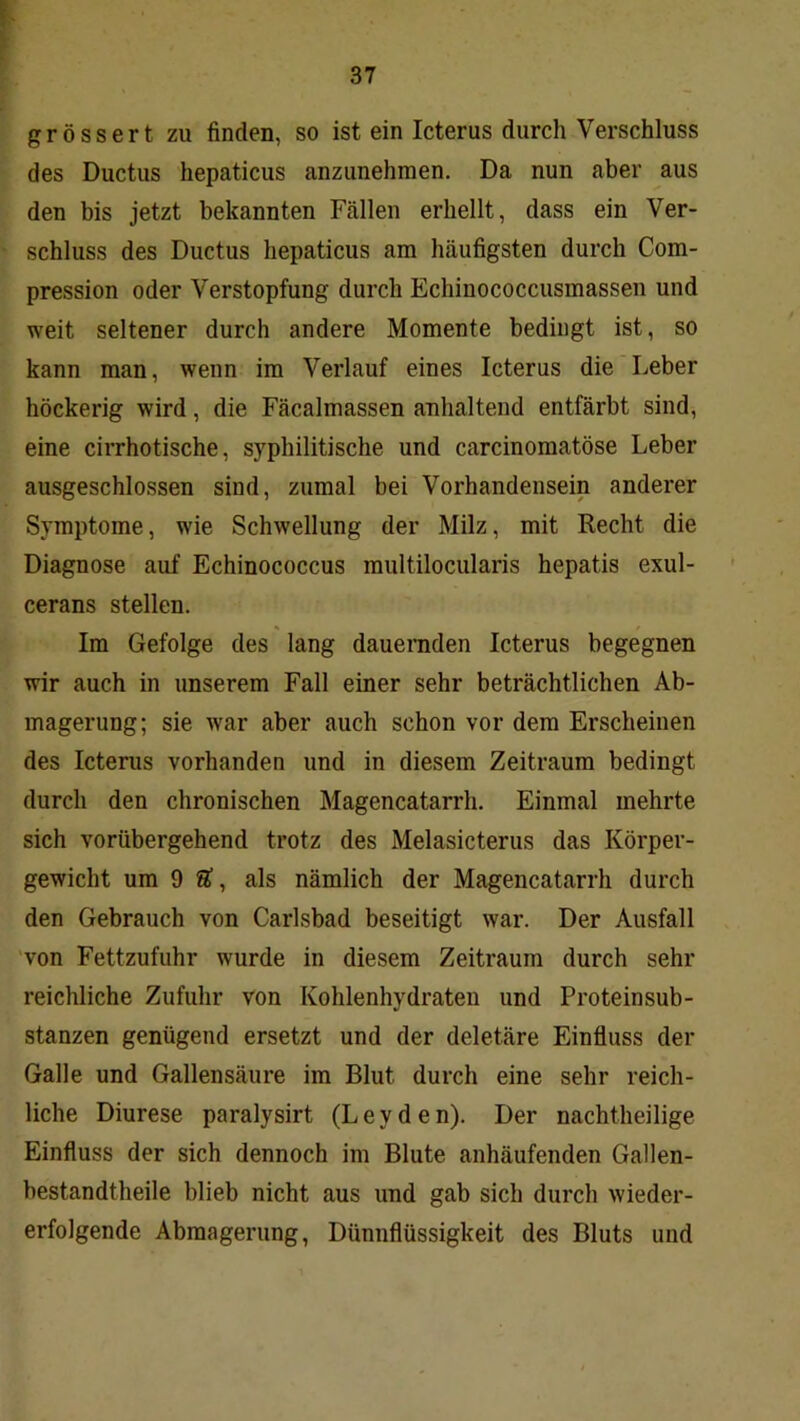 r 37 grössert zu finden, so ist ein Icterus durch Verschluss des Ductus hepaticus anzunehmen. Da nun aber aus den bis jetzt bekannten Fällen erhellt, dass ein Ver- schluss des Ductus hepaticus am häufigsten durch Com- pression oder Verstopfung durch Echinococcusmassen und weit seltener durch andere Momente bedingt ist, so kann man, wenn im Verlauf eines Icterus die Leber höckerig wird, die Fäcalmassen anhaltend entfärbt sind, eine cirrhotische, syphilitische und carcinomatöse Leber ausgeschlossen sind, zumal bei Vorhandensein anderer Symptome, wie Schwellung der Milz, mit Recht die Diagnose auf Echinococcus multilocularis hepatis exul- cerans stellen. Im Gefolge des lang dauernden Icterus begegnen wir auch in unserem Fall einer sehr beträchtlichen Ab- magerung; sie war aber auch schon vor dem Erscheinen des Icterus vorhanden und in diesem Zeitraum bedingt durch den chronischen Magencatarrh. Einmal mehrte sich vorübergehend trotz des Melasicterus das Körper- gewicht um 9 Ä, als nämlich der Magencatarrh durch den Gebrauch von Carlsbad beseitigt war. Der Ausfall 'von Fettzufuhr wurde in diesem Zeitraum durch sehr reichliche Zufuhr von Kohlenhydraten und Proteinsub- stanzen genügend ersetzt und der deletäre Einfluss der Galle und Gallensäure im Blut durch eine sehr reich- liche Diurese paralysirt (Leyden). Der nachtheilige Einfluss der sich dennoch im Blute anhäufenden Gallen- bestandtheile blieb nicht aus und gab sich durch wieder- erfolgende Abmagerung, Dünnflüssigkeit des Bluts und