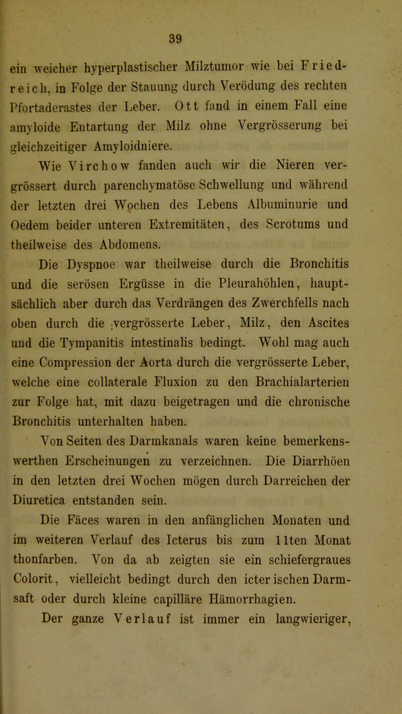 ein weicher hyperplastischer Milztumor wie bei Fried- reich, in Folge der Stauung durch Verödung des rechten Pfortaderastes der Leber. Ott fand in einem Fall eine amyloide Entartung der Milz ohne Vergrösserung bei gleichzeitiger Amyloidniere. Wie Virchow fanden auch wir die Nieren ver- grössert durch parenchymatöse Schwellung und während der letzten drei Wochen des Lebens Albuminurie und Oedem beider unteren Extremitäten, des Scrotums und theilweise des Abdomens. Die Dyspnoe war theilweise durch die Bronchitis und die serösen Ergüsse in die Pleurahöhlen, haupt- sächlich aber durch das Verdrängen des Zwerchfells nach oben durch die .vergrösserte Leber, Milz, den Ascites und die Tympanitis intestinalis bedingt. Wohl mag auch eine Compression der Aorta durch die vergrösserte Leber, welche eine collaterale Fluxion zu den Brachialarterien zur Folge hat, mit dazu beigetragen und die chronische Bronchitis unterhalten haben. Von Seiten des Darmkanals waren keine bemerkens- werthen Erscheinungen zu verzeichnen. Die Diarrhöen in den letzten drei Wochen mögen durch Darreichen der Diuretica entstanden sein. Die Fäces waren in den anfänglichen Monaten und im weiteren Verlauf des Icterus bis zum Ilten Monat thonfarben. Von da ab zeigten sie ein schiefergraues Colorit, vielleicht bedingt durch den icter ischen Darm- saft oder durch kleine capilläre Hämorrhagien. Der ganze Verlauf ist immer ein langwieriger,