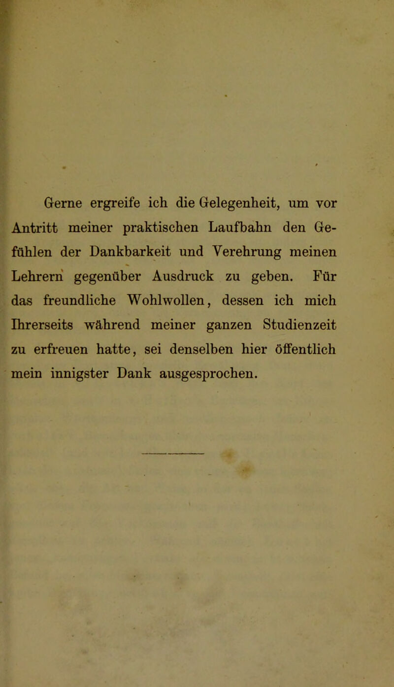Gerne ergreife ich die Gelegenheit, um vor Antritt meiner praktischen Laufbahn den Ge- fühlen der Dankbarkeit und Verehrung meinen Lehrern gegenüber Ausdruck zu geben. Für das freundliche Wohlwollen, dessen ich mich Ihrerseits während meiner ganzen Studienzeit zu erfreuen hatte, sei denselben hier öffentlich mein innigster Dank ausgesprochen.