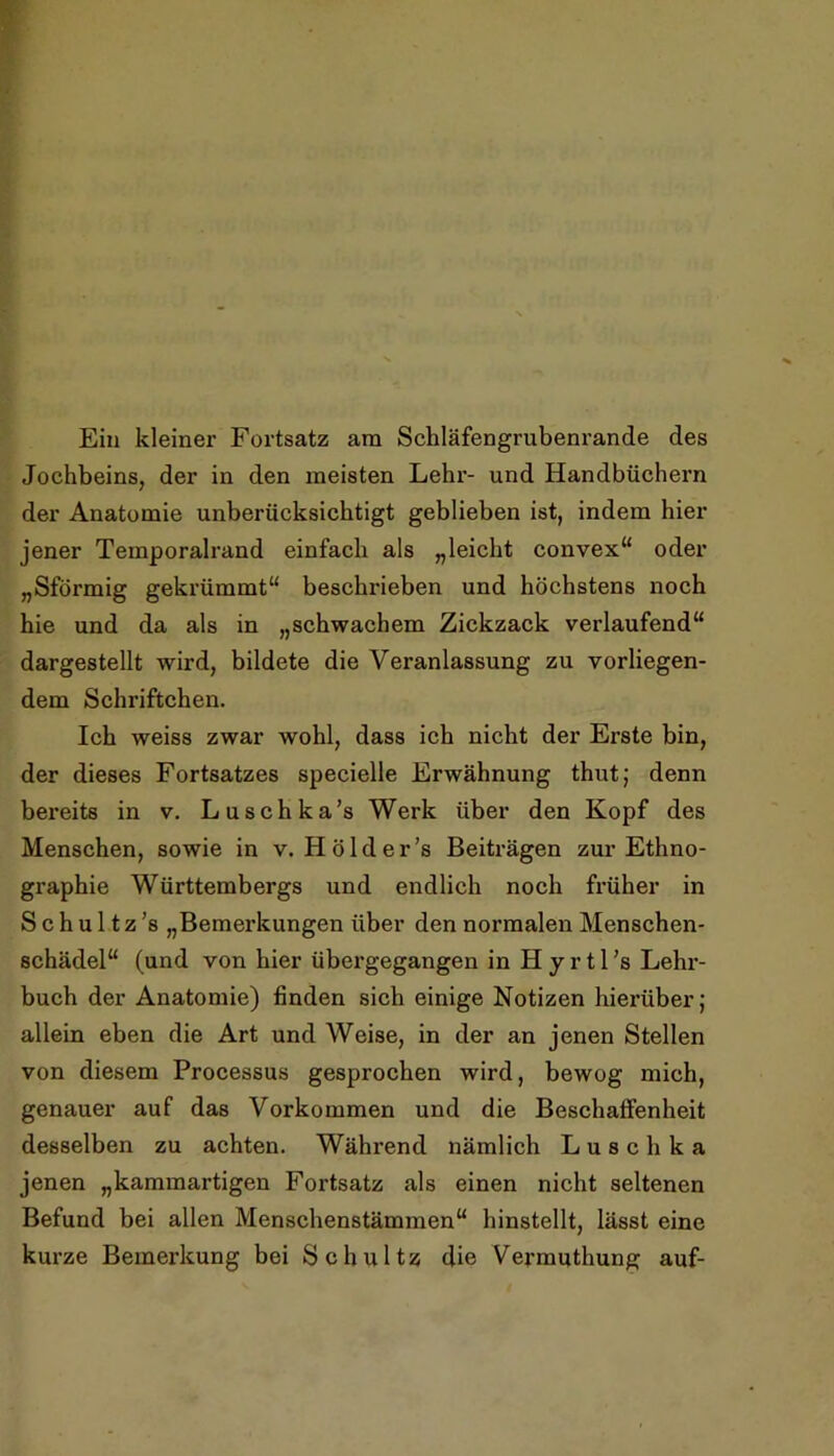 Ein kleiner Fortsatz am Schläfengrubenrande des Jochbeins, der in den meisten Lehr- und Handbüchern der Anatomie unberücksichtigt geblieben ist, indem hier jener Temporalrand einfach als „leicht convex“ oder „Sförmig gekrümmt“ beschrieben und höchstens noch hie und da als in „schwachem Zickzack verlaufend“ dargestellt wird, bildete die Veranlassung zu vorliegen- dem Schriftchen. Ich weiss zwar wohl, dass ich nicht der Erste bin, der dieses Fortsatzes specielle Erwähnung thut; denn bereits in v. Luschka’s Werk über den Kopf des Menschen, sowie in v. H ö 1 d e r ’s Beiträgen zur Ethno- graphie Württembergs und endlich noch früher in Schultz’s „Bemerkungen über den normalen Menschen- schädel“ (und von hier übergegangen in H y r 11 ’s Lehx’- buch der Anatomie) finden sich einige Notizen hierüber; allein eben die Art und Weise, in der an jenen Stellen von diesem Processus gesprochen wird, bewog mich, genauer auf das Vorkommen und die Beschaffenheit desselben zu achten. Während nämlich Luschka jenen „kammartigen Fortsatz als einen nicht seltenen Befund bei allen Menschenstämmen“ hinstellt, lässt eine kurze Bemerkung bei Schultz die Vermuthung auf-