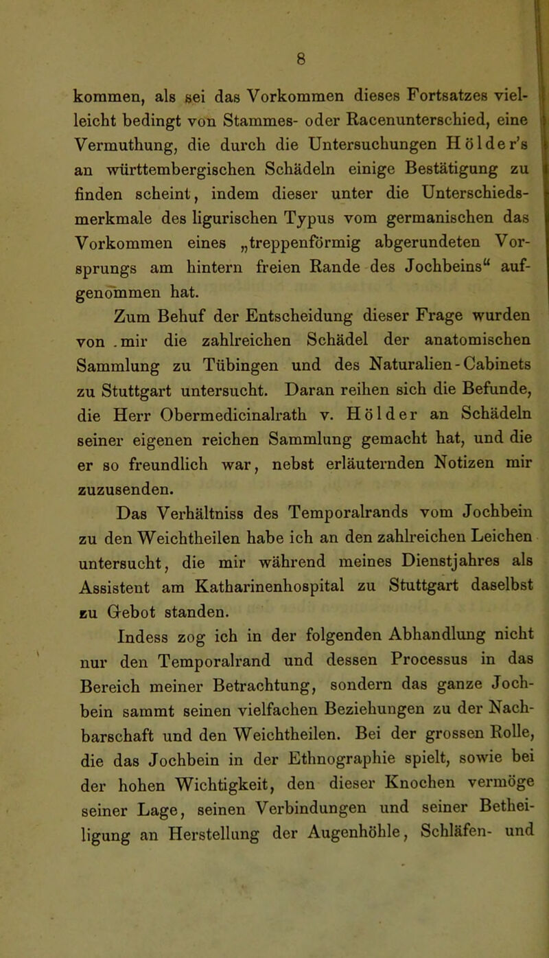 kommen, als sei das Vorkommen dieses Fortsatzes viel- || leicht bedingt von Stammes- oder Racenunterschied, eine | Vermuthung, die durch die Untersuchungen Hölder’s an württembergischen Schädeln einige Bestätigung zu finden scheint, indem dieser unter die Unterschieds- merkmale des ligurischen Typus vom germanischen das Vorkommen eines „treppenförmig abgerundeten Vor- sprungs am hintern freien Rande des Jochbeins“ auf- genömmen hat. Zum Behuf der Entscheidung dieser Frage wurden von .mir die zahlreichen Schädel der anatomischen Sammlung zu Tübingen und des Naturalien-Cabinets zu Stuttgart untersucht. Daran reihen sich die Befunde, die Herr Obermedicinalrath v. Holder an Schädeln seiner eigenen reichen Sammlung gemacht hat, und die er so freundlich war, nebst erläuternden Notizen mir zuzusenden. Das Verhältniss des Temporalrands vom Jochbein zu den Weichtheilen habe ich an den zahlreichen Leichen untersucht, die mir während meines Dienstjahres als Assistent am Katharinenhospital zu Stuttgart daselbst EU G-ebot standen. Indess zog ich in der folgenden Abhandlung nicht nur den Temporalrand und dessen Processus in das Bereich meiner Betrachtung, sondern das ganze Joch- bein sammt seinen vielfachen Beziehungen zu der Nach- barschaft und den Weichtheilen. Bei der grossen Rolle, die das Jochbein in der Ethnographie spielt, sowie bei der hohen Wichtigkeit, den dieser Knochen vermöge seiner Lage, seinen Verbindungen und seiner Bethei- ligung an Herstellung der Augenhöhle, Schläfen- und
