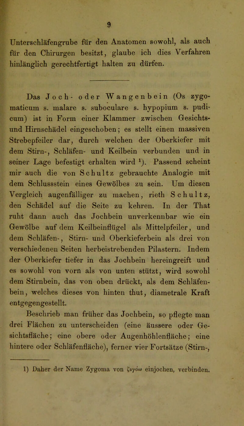 Unterschläfengrube für den Anatomen sowohl, als auch für den Chirurgen besitzt, glaube ich dies Verfahren hinlänglich gerechtfertigt halten zu dürfen. Das Joch- oder Wangenbein (Os zygo- maticum s. malare s. suboculare s. hypopium s. pudi- cum) ist in Form einer Klammer zwischen Gesichts- und Hirnschädel eingeschoben; es stellt einen massiven Strebepfeiler dar, durch welchen der Oberkiefer mit dem Stirn-, Schläfen- und Keilbein verbunden und in seiner Lage befestigt erhalten wird ^). Passend scheint mir auch die von Schultz gebrauchte Analogie mit dem Schlussstein eines Gewölbes zu sein. Um diesen Vergleich augenfälliger zu machen, rieth Schultz, den Schädel auf die Seite zu kehren. In der That ruht dann auch das Jochbein unverkennbar wie ein Gewölbe auf dem Keilbeinflügel als Mittelpfeiler, und dem Schläfen-, Stirn- und Oberkieferbein als drei von verschiedenen Seiten herbeistrebenden Pilastern. Indem der Oberkiefer tiefer in das Jochbein hereingreift und es sowohl von vorn als von unten stützt, wird sowohl dem Stirnbein, das von oben drückt, als dem Schläfen- bein, welches dieses von hinten thut, diametrale Kraft entgegengestellt. Beschrieb man früher das Jochbein, so pflegte man drei Flächen zu unterscheiden (eine äussere oder Ge- sichtsfläche; eine obere oder Augenhöhlenfläche; eine hintere oder Schläfenfläche), ferner vier Fortsätze (Stirn-, 1) Daher der Name Zygoma von l^vyöu] einjochen, verbinden.