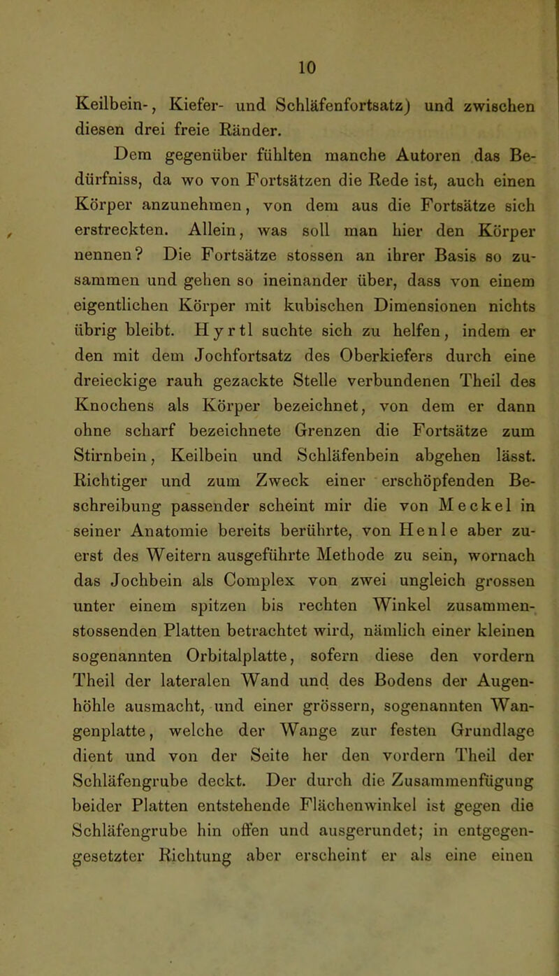 Keilbein-, Kiefer- und Schläfenfortsatz) und zwischen diesen drei freie Eänder. Dem gegenüber fühlten manche Autoren das Be- dürfniss, da wo von Fortsätzen die Rede ist, auch einen Körper anzunehmen, von dem aus die Fortsätze sich erstreckten. Allein, was soll man hier den Körper nennen? Die Fortsätze stossen an ihrer Basis so zu- sammen und gehen so ineinander über, dass von einem eigentlichen Körper mit kubischen Dimensionen nichts übrig bleibt. Hyrtl suchte sich zu helfen, indem er den mit dem Jochfortsatz des Oberkiefers dui’ch eine dreieckige rauh gezackte Stelle verbundenen Theil des Knochens als Körper bezeichnet, von dem er dann ohne scharf bezeichnete Grenzen die Fortsätze zum Stirnbein, Keilbein und Schläfenbein abgehen lässt. Richtiger und zum Zweck einer erschöpfenden Be- schreibung passender scheint mir die von Meckel in seiner Anatomie bereits berührte, von Henle aber zu- erst des Weitern ausgefühi’te Methode zu sein, wornach das Jochbein als Complex von zwei ungleich grossen unter einem spitzen bis rechten Winkel zusammen- stossenden Platten betrachtet wird, nämlich einer kleinen sogenannten Orbitalplatte, sofern diese den vordem Theil der lateralen Wand und des Bodens der Augen- höhle ausmacht, und einer grössern, sogenannten Wan- genplatte , welche der Wange zur festen Grundlage dient und von der Seite her den vordem Theil der Schläfengrube deckt. Der durch die Zusammenfügung beider Platten entstehende Flächenwinkel ist gegen die Schläfengrube hin offen und ausgerundetj in entgegen- gesetzter Richtung aber erscheint er als eine einen