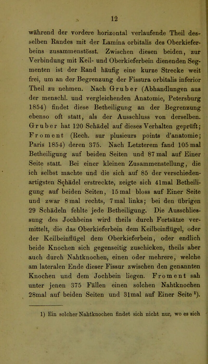 während der vordere horizontal verlaufende Theil des- selben Randes mit der Lamina orbitalis des Oberkiefer- beins zusammenstösst. Zwischen diesen beiden, zur Verbindung mit Keil- und Oberkieferbein dienenden Seg- menten ist der Rand häufig eine kurze Strecke weit frei, um an der Begrenzung der Fissüra orbitalis inferior Theil zu nehmen. Nach Oruber (Abhandlungen aus der menschl. und vergleichenden Anatomie, Petersburg 1854) findet diese Betheiligung an der Begrenzung ebenso oft statt, als der Ausschluss von derselben. Oruber hat 120 Schädel auf dieses Verhalten geprüft; Fr 0 ment (Rech, sur plusieurs points d’anatomie; Paris 1854) deren 375. Nach Letzterem fand 105 mal Betheiligung auf beiden Seiten und 87 mal auf Einer Seite statt. Bei einer kleinen Zusammenstellung, die ich selbst machte und die sich auf 85 der verschieden- artigsten Schädel erstreckte, zeigte sich 41 mal Betheili- gung auf beiden Seiten, 15mal bloss auf Einer Seite und zwar 8 mal rechts, 7 mal links; bei den übrigen 29 Schädeln fehlte jede Betheiligung. Die Ausschlies- sung des Jochbeins wird theils durch Fortsätze ver- mittelt, die das Oberkieferbein dem Keilbeinflügei, oder der Keilbeinflügel dem Oberkieferbein, oder endlich beide Knochen sich gegenseitig zuschicken, theils aber auch durch Nahtknochen, einen oder mehrere, welche am lateralen Ende dieser Fissur zwischen den genannten Knochen und dem Jochbein liegen. Froment sah unter jenen 375 Fällen einen solchen Nahtknochen 28mal auf beiden Seiten und 31 mal auf Einer Seite ^). 1) Ein solcher Nahtknochen findet sich nicht nur, wo es sich