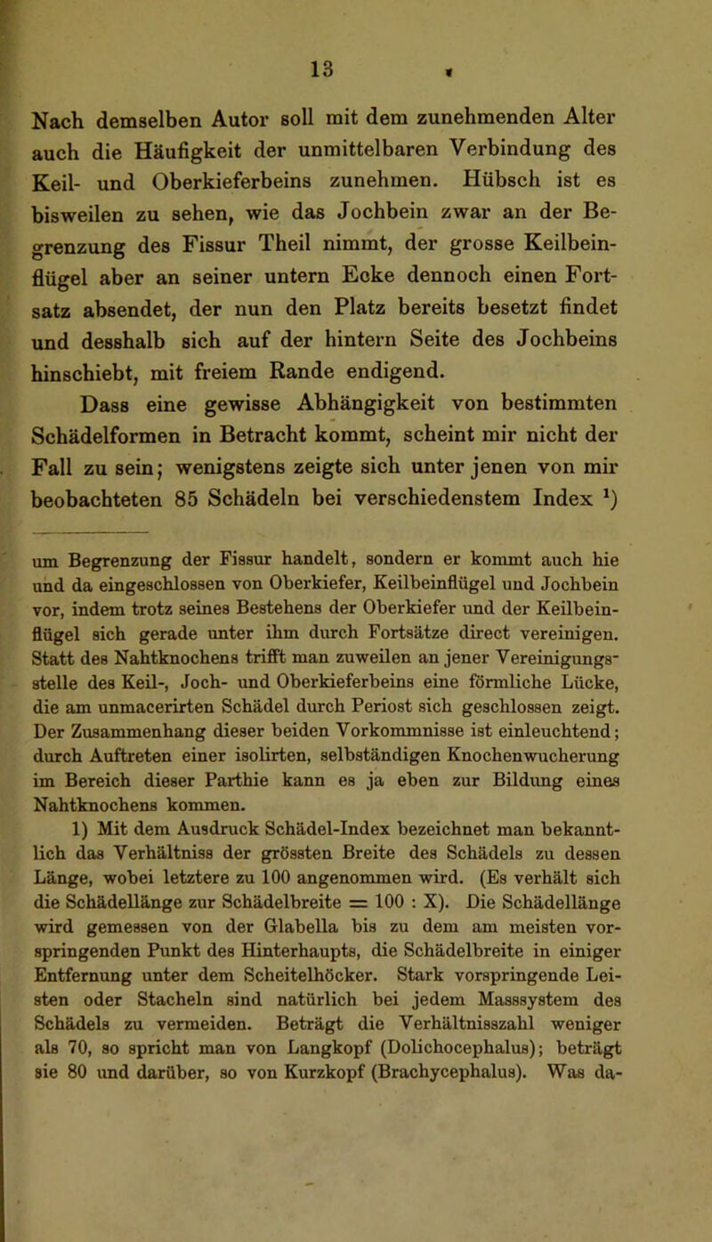 Nach demselben Autor soll mit dem zunehmenden Alter auch die Häufigkeit der unmittelbaren Verbindung des Keil- und Oberkieferbeins zunehmen. Hübsch ist es bisweilen zu sehen, wie das Jochbein zwar an der Be- grenzung des Fissur Theil nimmt, der grosse Keilbein- flügel aber an seiner untern Ecke dennoch einen Fort- satz absendet, der nun den Platz bereits besetzt findet und desshalb sich auf der hintern Seite des Jochbeins hinschiebt, mit freiem Rande endigend. Dass eine gewisse Abhängigkeit von bestimmten Schädelformen in Betracht kommt, scheint mir nicht der Fall zu sein; wenigstens zeigte sich unter jenen von mir beobachteten 85 Schädeln bei verschiedenstem Index um Begrenzung der Fissur handelt, sondern er kommt auch hie und da eingeschlossen von Oberkiefer, Keilbeinflügel und Jochbein vor, indem trotz seines Bestehens der Oberkiefer und der Keübein- flügel sich gerade unter ihm durch Fortsätze direct vereinigen. Statt des Nahtknochens trifft man zuweüen an jener Vereinigungs- stelle des Keil-, Joch- und Oberkieferbeins eine förmliche Lücke, die am unmacerirten Schädel durch Periost sich geschlossen zeigt. Der Zusammenhang dieser beiden Vorkommnisse ist einleuchtend; durch Auftreten einer isolirten, selbständigen Knochen Wucherung im Bereich dieser Parthie kann es ja eben zur Bildimg eines Nahtknochens kommen. 1) Mit dem Ausdruck Schädel-Index bezeichnet man bekannt- lich das Verhältniss der grössten Breite des Schädels zu dessen Länge, wobei letztere zu 100 angenommen wird. (Es verhält sich die Schädellänge zur Schädelbreite = 100 ; X). Die Schädellänge wird gemessen von der Glabella bis zu dem am meisten vor- springenden Punkt des Hinterhaupts, die Schädelbreite in einiger Entfernung unter dem Scheitelhöcker. Stark vorspringende Lei- sten oder Stacheln sind natürlich bei jedem Masssystem des Schädels zu vermeiden. Beträgt die Verhältnisszahl weniger als 70, so spricht man von Langkopf (Dolichocephalus); beträgt sie 80 und darüber, so von Kurzkopf (Brachycephalus). Was da-