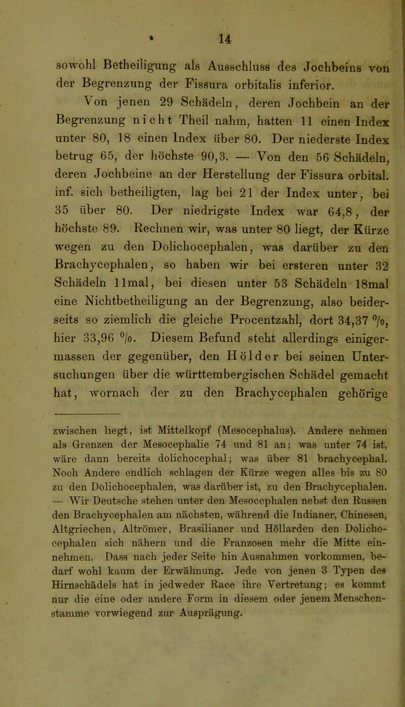sowohl Betheiligung als Ausschluss des Jochbeins von der Begrenzung der Fissura orbitalis inferior. Von jenen 29 Schädeln, deren Jochbein an der Begrenzung nicht Theil nahm, hatten 11 einen Index unter 80, 18 einen Index über 80. Der niederste Index betrug 65, der höchste'90,3. — Von den 56 Schädeln, deren Jochbeine an der Herstellung der Fissura orbital, inf. sich betheiligten, lag bei 21 der Index unter, bei 35 über 80. Der niedrigste Index war 64,8, der höchste 89. Rechnen wir, was unter 80 Hegt, der Kürze wegen zu den Dolichocephalen, was darüber zu den Brachjcephalen, so haben wir bei ersteren unter 32 Schädeln 11 mal, bei diesen unter 53 Schädeln 18mal eine Nichtbetheiligung an der Begrenzung, also beider- seits so ziemlich die gleiche Procentzahl, dort 34,37 ®/o, hier 33,96 ®/o. Diesem Befund steht allerdings einiger- massen der gegenüber, den Hölder bei seinen Unter- suchungen über die württembergischen Schädel gemacht hat, wornach der zu den Brachjcephalen gehörige zwischen liegt, ist Mittelkopf (Mesocephalus). Andere nehmen als Grenzen der Mesocephalie 74 und 81 an; was unter 74 ist, wäre dann bereits dolichocephal; was über 81 brachycephal. Noch Andere endlich schlagen der Kürze wegen alles bis zu 80 zu den Dolichocephalen, was darüber ist, zu den Brachycephalen. — Wii’ Deutsche stehen unter den Mesocephalen nebst den Russen den Brachycephalen am nächsten, während die Indianer, Chinesen, Altgriechen, Altrömer, Brasilianer und Höllarden den Dolicho- cephalen sich nähern und die Franzosen mehr die Mitte ein- nehmeu. Dass nach jeder Seite hin Ausnahmen Vorkommen, be- darf wohl kaum der Erwähnung. Jede von jenen 3 T3rpen des Hirnschädels hat in jedweder Race ihre Vertretung; es kommt nur die eine oder andere Form in diesem oder jenem Menschen- stamme vorwiegend zim Ausprägimg.