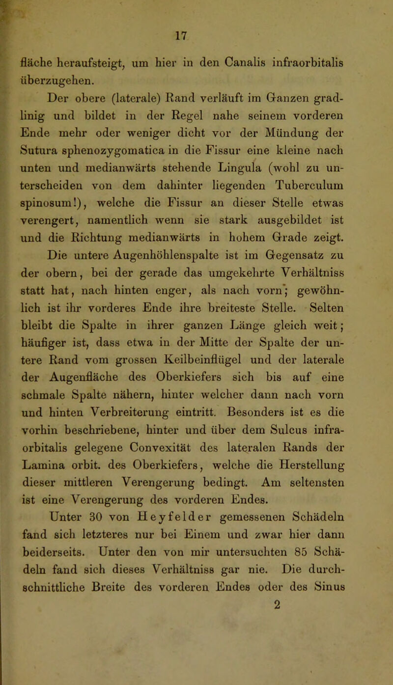 fläche heraufsteigt, um hier in den Canalis infraorbitalis überzugehen. Der obere (laterale) Rand verläuft im Ganzen grad- linig und bildet in der Regel nahe seinem vorderen Ende mehr oder weniger dicht vor der Mündung der Sutura sphenozygomatica in die Fissur eine kleine nach unten und medianwärts stehende Lingula (wohl zu un- terscheiden von dem dahinter liegenden Tuberculum spinosum!), welche die Fissur an dieser Stelle etwas verengert, namentlich wenn sie stark ausgebildet ist und die Richtung medianwärts in hohem Grade zeigt. Die untere Augenhöhlenspalte ist im Gegensatz zu der obern, bei der gerade das umgekehrte Verhältniss statt hat, nach hinten enger, als nach vorn’j gewöhn- lich ist ihr vorderes Ende ihre breiteste Stelle. Selten bleibt die Spalte in ihrer ganzen Länge gleich weit; häufiger ist, dass etwa in der Mitte der Spalte der un- tere Rand vom grossen Keilbeinflügel und der laterale der Augenfläche des Oberkiefers sich bis auf eine schmale Spalte nähern, hinter welcher dann nach vorn und hinten Verbreiterung eintritt. Besonders ist es die vorhin beschriebene, hinter und über dem Sulcus infra- orbitalis gelegene Convexität des lateiralen Rands der Lamina orbit. des Oberkiefers, welche die Herstellung dieser mittleren Verengerung bedingt. Am seltensten ist eine Verengerung des vorderen Endes. Unter 30 von Heyfelder gemessenen Schädeln fand sich letzteres nur bei Einem und zwar hier dann beiderseits. Unter den von mir untersuchten 85 Schä- deln fand sich dieses Verhältniss gar nie. Die durch- schnittliche Breite des vorderen Endes oder des Sinus 2