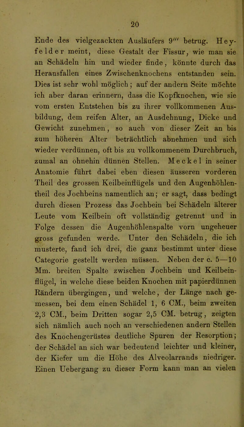 Ende des vielgezackten Ausläufers betrug. Hey- felder meint, diese Gestalt der Fissur, wie man sie an Schädeln hin und wieder finde, könnte durch das Herausfallen eines Zwischenknochens entstanden sein. Dies ist sehr wohl möglich ; auf der andern Seite möchte ich aber daran erinnern, dass die Kopfknochen, wie sie vom ersten Entstehen bis zu ihrer vollkommenen Aus- bildung, dem reifen Alter, an Ausdehnung, Dicke und Gewicht zunehmen, so auch von dieser Zeit an bis zum höheren Alter beträchtlich abnehmen und sich wieder verdünnen, oft bis zu vollkommenem Durchbruch, zumal an ohnehin dünnen Stellen. Meckel in seiner Anatomie führt dabei eben diesen äusseren vorderen Theil des grossen Keilbeinflügels und den Augenhöhlen- theil des Jochbeins namentlich an; er sagt, dass bedingt durch diesen Prozess das Jochbein bei Schädeln älterer Leute vom Keilbein oft vollständig getrennt und in Folge dessen die Augenhöhlenspalte vorn ungeheuer gross gefunden werde. Unter den Schädeln, die ich musterte, fand ich drei, die ganz bestimmt unter diese Categorie gestellt wei’den müssen. Neben der c. 5—10 Mm. breiten Spalte zwischen Jochbein und Keilbein- flügel, in welche diese beiden Knochen mit papierdünnen Rändern übergingen, und welche, der Länge nach ge- messen, bei dem einen Schädel 1, 6 CM., beim zweiten 2,3 CM., beim Dritten sogar 2,5 CM. betrug, zeigten sich nämlich auch noch an verschiedenen andern Stellen des Knochengerüstes deutliche Spuren der Resorption; der Schädel an sich war bedeutend leichter und kleiner, der Kiefer um die Höhe des Alveolarrands niedriger. Einen Uebergang zu dieser Form kann man an vielen