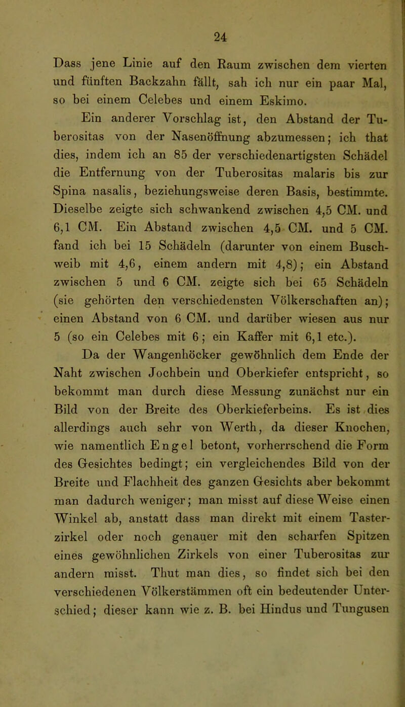 Dass jene Linie auf den Raum zwischen dem vierten und fünften Backzahn fällt, sah ich nur ein paar Mal, so bei einem Celebes und einem Eskimo. Ein anderer Voi’schlag ist, den Abstand der Tu- berositas von der Nasenöffnung abzumessen; ich that dies, indem ich an 85 der verschiedenartigsten Schädel die Entfernung von der Tuberositas malaris bis zur Spina nasalis, beziehungsweise deren Basis, bestimmte. Dieselbe zeigte sich schwankend zwischen 4,5 CM. und 6,1 CM. Ein Abstand zwischen 4,5 CM. und 5 CM. fand ich bei 15 Schädeln (darunter von einem Busch- weib mit 4,6, einem andern mit 4,8); ein Abstand zwischen 5 und 6 CM. zeigte sich bei 65 Schädeln (sie gehörten den verschiedensten Völkerschaften an); einen Abstand von 6 CM. und darüber wiesen aus nur 5 (so ein Celebes mit 6; ein Kaffer mit 6,1 etc.). Da der Wangenhöcker gewöhnlich dem Ende der Naht zwischen Jochbein und Oberkiefer entspricht, so bekommt man durch diese Messung zunächst nur ein Bild von der Breite des Oberkieferbeins. Es ist dies allerdings auch sehr von Werth, da dieser Knochen, wie namentlich Engel betont, vorherrschend die Form des Gesichtes bedingt; ein vergleichendes Bild von der Breite und Flachheit des ganzen Gesichts aber bekommt man dadurch weniger; man misst auf diese Weise einen Winkel ab, anstatt dass man direkt mit einem Taster- zirkel oder noch genauer mit den scharfen Spitzen eines gewöhnlichen Zirkels von einer Tuberositas ziu' andern misst. Thut man dies, so findet sich bei den verschiedenen Völkerstämmen oft ein bedeutender Unter- schied ; dieser kann wie z. B. bei Hindus und Tungusen