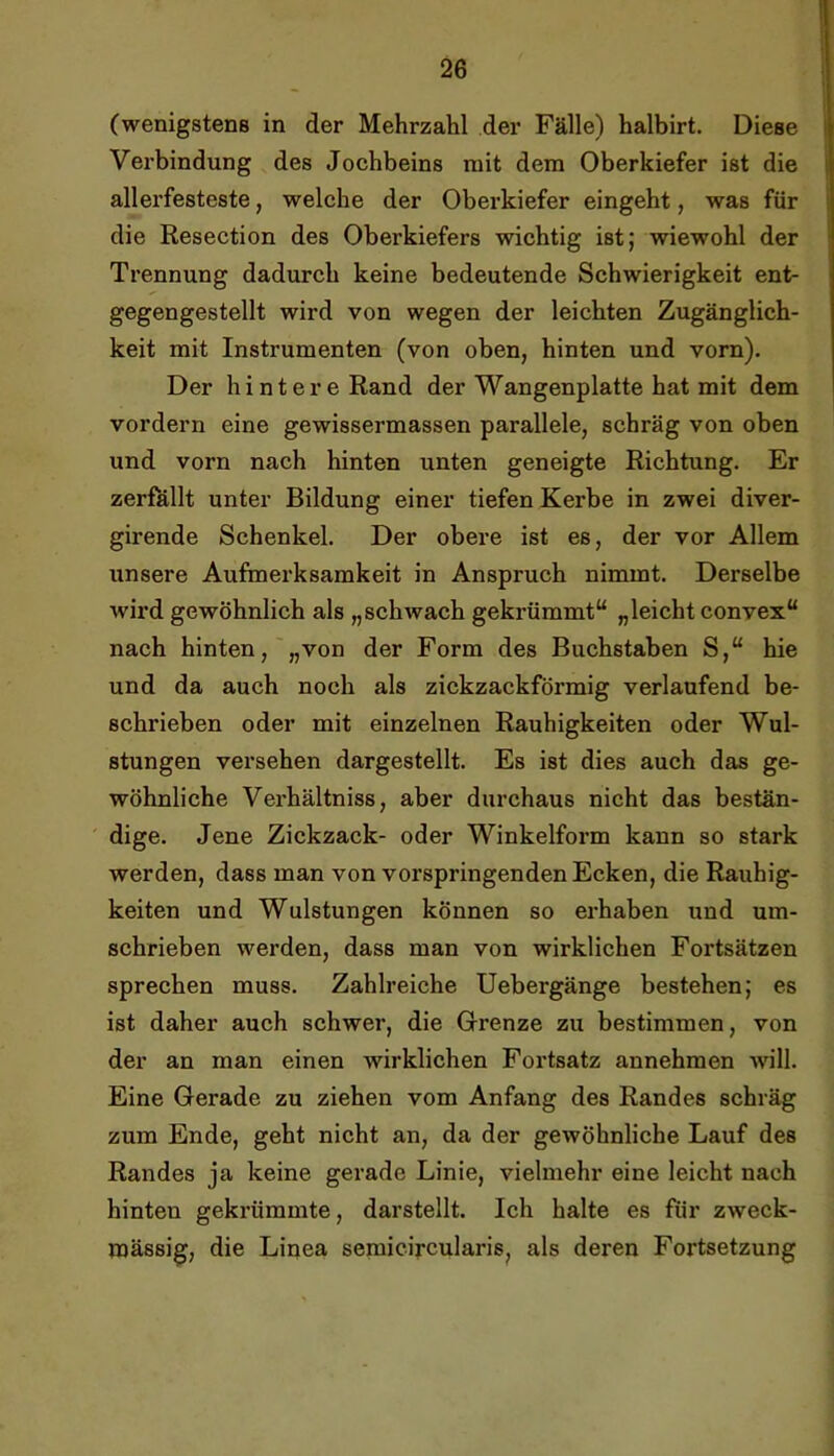 (wenigstens in der Mehrzahl der Fälle) halbirt. Diese Verbindung des Jochbeins mit dem Oberkiefer ist die allerfesteste, welche der Oberkiefer eingeht, was für die Resection des Oberkiefers wichtig ist; wiewohl der Trennung dadurch keine bedeutende Schwierigkeit ent- gegengestellt wird von wegen der leichten Zugänglich- keit mit Instrumenten (von oben, hinten und vorn). Der hintere Rand der Wangenplatte hat mit dem vordem eine gewissermassen parallele, schräg von oben und vorn nach hinten unten geneigte Richtung. Er zerfallt unter Bildung einer tiefen Kerbe in zwei diver- girende Schenkel. Der obere ist es, der vor Allem unsere Aufmerksamkeit in Anspruch nimmt. Derselbe wird gewöhnlich als „schwach gekrümmt“ „leicht convex“ nach hinten,'„von der Form des Buchstaben S,“ hie und da auch noch als zickzackförmig verlaufend be- schrieben oder mit einzelnen Rauhigkeiten oder Wul- stungen versehen dargestellt. Es ist dies auch das ge- wöhnliche Verhältniss, aber durchaus nicht das bestän- dige. Jene Zickzack- oder Winkelform kann so stark werden, dass man von vorspringenden Ecken, die Rauhig- keiten und Wulstungen können so erhaben und um- schrieben werden, dass man von wirklichen Fortsätzen sprechen muss. Zahlreiche Uebergänge bestehen; es ist daher auch schwer, die G-renze zu bestimmen, von der an man einen wirklichen Fortsatz annehmen will. Eine Gerade zu ziehen vom Anfang des Randes schräg zum Ende, geht nicht an, da der gewöhnliche Lauf des Randes ja keine gerade Linie, vielmehr eine leicht nach hinten gekrümmte, darstellt. Ich halte es für zweck- mässig, die Linea semicircularis, als deren Fortsetzung