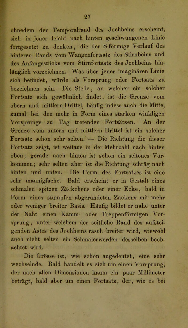 ohnedem der Teraporalrand des Jochbeins erscheint, sich in jener leicht nach hinten geschwungenen Linie fortgesetzt zu denken, die der S-förmige Verlauf des hinteren Rands vom Wangenfortsatz des Stirnbeins und des Anfangsstücks vom Stirnfortsatz des Jochbeins hin- länglich vorzeichnen. Was über jener imaginären Linie sich befindet, würde als Vorsprung oder Fortsatz zu bezeichnen sein. Die Stelle, an welcher ein solcher Fortsatz sich gewöhnlich findet, ist die Grenze vom obern und mittlern Drittel, häufig indess auch die Mitte, zumal bei den mehr in Form eines starken winkligen Vorsprungs zu Tag tretenden Fortsätzen. An der Grenze vom untern und mittlern Drittel ist ein solcher Fortsatz schon sehr selten. Die Richtung die dieser Fortsatz zeigt, ist weitaus in der Mehrzahl nach hinten obenj gerade nach hinten ist schon ein seltenes Vor- kommen ; sehr selten aber ist die Richtung schräg nach hinten und unten. Die Foi*m des Fortsatzes ist eine sehr mannigfache. Bald erscheint er in Gestalt eines schmalen spitzen Zäckchens oder einer Ecke, bald in Form eines stumpfen abgerundeten Zackens mit mehr oder weniger breiter Basis. Häufig bildet er nahe unter der Naht einen Kamm- oder Treppenförmigen Vor- sprung, unter welchem der seitliche Rand des aufstei- genden Astes des Jochbeins rasch breiter wird, wiewohl auch nicht selten ein Schraälerwerden desselben beob- achtet wird. Die Grösse ist, wie schon angedeutet, eine sehr wechselnde. Bald handelt es sich um einen Vorsprung, der nach allen Dimensionen kaum ein paar Millimeter beträgt, bald aber um einen Fortsatz, der, wie es bei