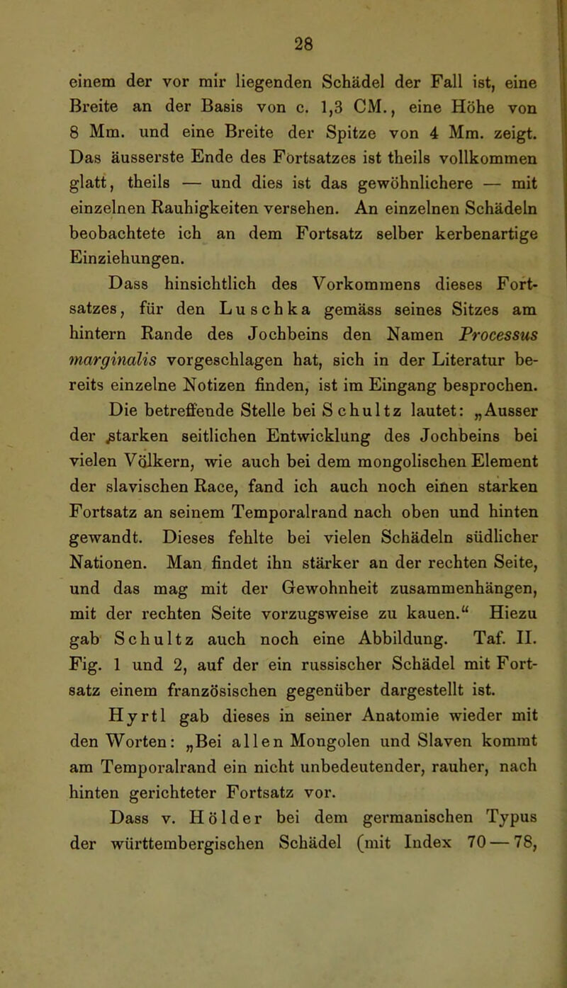 einem der vor mir liegenden Schädel der Fall ist, eine Breite an der Basis von c. 1,3 CM., eine Höhe von 8 Mm. und eine Breite der Spitze von 4 Mm. zeigt. Das äusserste Ende des Fortsatzes ist theils vollkommen glatt, theils — und dies ist das gewöhnlichere — mit einzelnen Rauhigkeiten versehen. An einzelnen Schädeln beobachtete ich an dem Fortsatz selber kerbenartige Einziehungen. Dass hinsichtlich des Vorkommens dieses Fort- satzes , für den Luschka gemäss seines Sitzes am hintern Rande des Jochbeins den Namen Processus marginalis vorgeschlagen hat, sich in der Literatur be- reits einzelne Notizen finden, ist im Eingang besprochen. Die betreffende Stelle bei Schultz lautet: „Ausser der starken seitlichen Entwicklung des Jochbeins bei vielen Völkern, wie auch bei dem mongolischen Element der slavischen Race, fand ich auch noch einen starken Fortsatz an seinem Temporalrand nach oben und hinten gewandt. Dieses fehlte bei vielen Schädeln südlicher Nationen. Man findet ihn stärker an der rechten Seite, und das mag mit der Gewohnheit Zusammenhängen, mit der rechten Seite vorzugsweise zu kauen.“ Hiezu gab Schultz auch noch eine Abbildung. Taf. II. Fig. 1 und 2, auf der ein russischer Schädel mit Fort- satz einem französischen gegenüber dargestellt ist. Hyrtl gab dieses in seiner Anatomie wieder mit den Worten: „Bei allen Mongolen und Slaven kommt am Temporalrand ein nicht unbedeutender, rauher, nach hinten gerichteter Fortsatz vor. Dass V. Hölder bei dem germanischen Typus der württembergischen Schädel (mit Index 70 — 78,