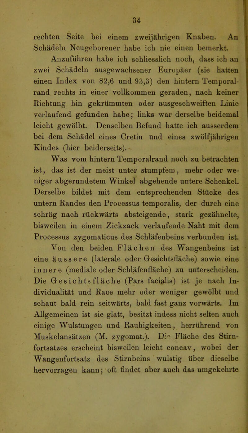 rechten Seite bei einem zweijährigen Knaben. An Schädeln Neugeborener habe ich nie einen bemerkt. Allzuführen habe ich schliesslich noch, dass ich an zwei Schädeln ausgewachsener Europäer (sie hatten einen Index von 82,6 und 93,3) den hintern Temporal- rand rechts in einer vollkommen geraden, nach keiner Richtung hin gekrümmten oder ausgeschweiften Linie verlaufend gefunden habe; links war derselbe beidemal leicht gewölbt. Denselben Befund hatte ich ausserdem bei dem Schädel eines Cretin und eines zwölfjährigen Kindes (hier beiderseits).- Was vom hintern Temporalrand noch zu betrachten ist, das ist der meist unter stumpfem, mehr oder we- niger abgerundetem Winkel abgehende untere Schenkel. Derselbe bildet mit dem entsprechenden Stücke des untern Randes den Processus temporalis, der durch eine schräg nach rückwärts absteigende, stark gezähnelte, bisweilen in einem Zickzack verlaufende Naht mit dem Processus zygomaticus des Schläfenbeins verbunden ist. Von den beiden Flächen des Wangenbeins ist eine äussere (laterale oder Gresichtsfläche) sowie eine innere (mediale oder Schläfenfläche) zu unterscheiden. Die Gesichtsfläche (Pars facialis) ist je nach In- dividualität und Race mehr oder weniger gewölbt und schaut bald rein seitwärts, bald fast ganz vorwärts. Im Allgemeinen ist sie glatt, besitzt indess nicht selten auch einige Wulstungen und Rauhigkeiten, herrührend von Muskelansätzen (M. zygomat.). Di''. Fläche des Stirn- fortsatzes erscheint bisweilen leicht concav, wobei der Wangenfortsatz des Stirnbeins wulstig über dieselbe hervorragen kann; oft findet aber auch das umgekelu’te