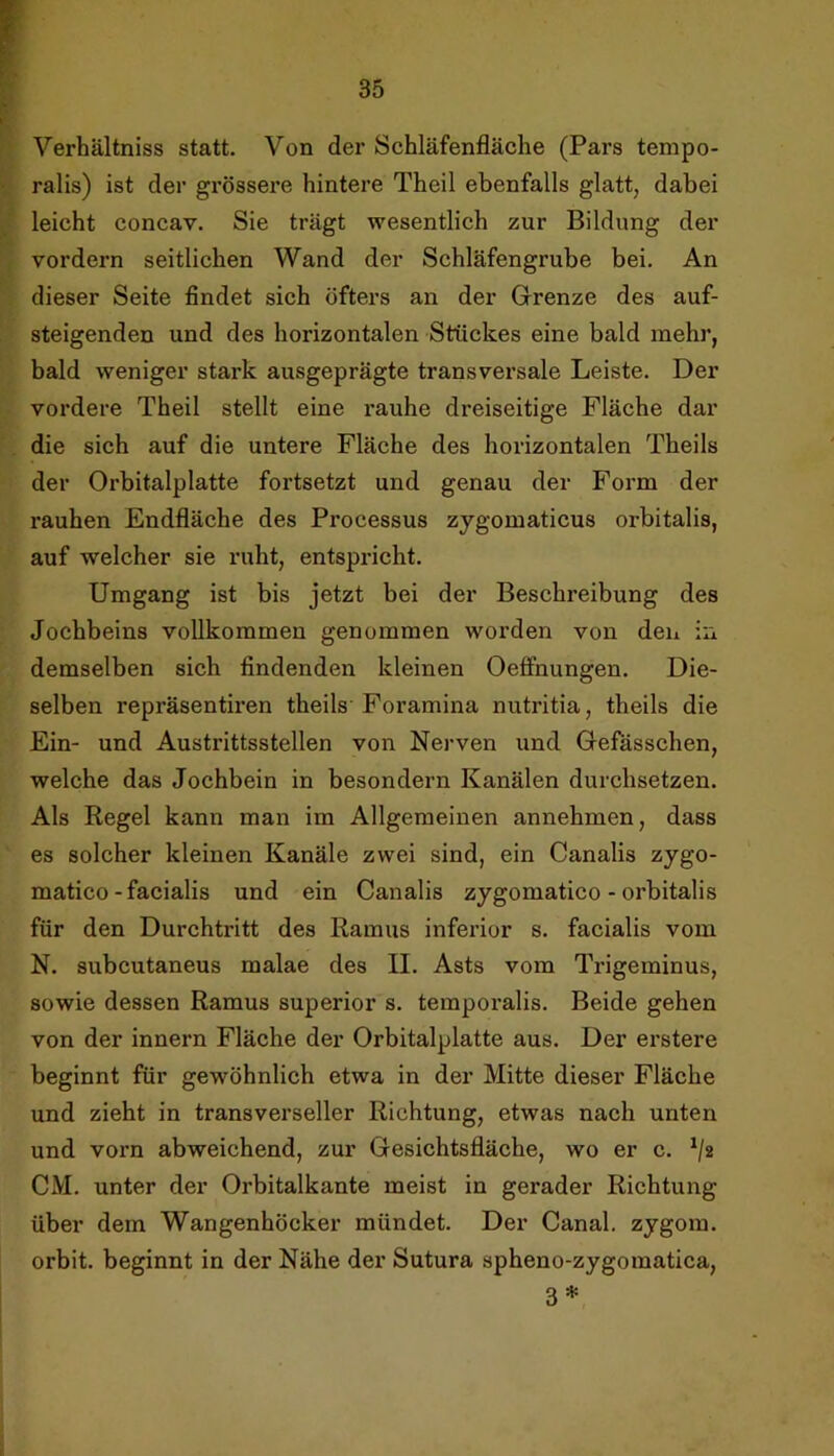 Verhältniss statt. Von der Schläfenfläche (Pars tempo- ralis) ist der grössere hintere Theil ebenfalls glatt, dabei leicht concav. Sie trägt wesentlich zur Bildung der vordem seitlichen Wand der Schläfengrube bei. An dieser Seite findet sich öfters an der Grenze des auf- steigenden und des horizontalen Stückes eine bald mehr, bald weniger stark ausgeprägte transversale Leiste. Der vordere Theil stellt eine rauhe dreiseitige Fläche dar die sich auf die untere Fläche des horizontalen Theils der Orbitalplatte fortsetzt und genau der Form der rauhen Endfläche des Processus zygomaticus orbitalis, auf welcher sie ruht, entspricht. Umgang ist bis jetzt bei der Beschreibung des Jochbeins vollkommen genommen worden von den in demselben sich findenden kleinen Oeffnungen. Die- selben repräsentiren theils Foramina nutritia, theils die Ein- und Austrittsstellen von Nerven und Gefasschen, welche das Jochbein in besondern Kanälen durchsetzen. Als Regel kann man im Allgemeinen annehmen, dass es solcher kleinen Kanäle zwei sind, ein Canalis zygo- matico - facialis und ein Canalis zygomatico - orbitalis für den Durchtritt des Ramus inferior s. facialis vom N. subcutaneus malae des II. Asts vom Trigeminus, sowie dessen Ramus superior s. temporalis. Beide gehen von der innern Fläche der Orbitalplatte aus. Der erstere beginnt für gewöhnlich etwa in der Mitte dieser Fläche und zieht in transverseller Richtung, etwas nach unten und vorn abweichend, zur Gesichtsfläche, wo er c. ^/2 CM. unter der Orbitalkante meist in gerader Richtung über dem Wangenhöcker mündet. Der Canal, zygorn. orbit. beginnt in der Nähe der Sutura spheno-zygomatica, 3*
