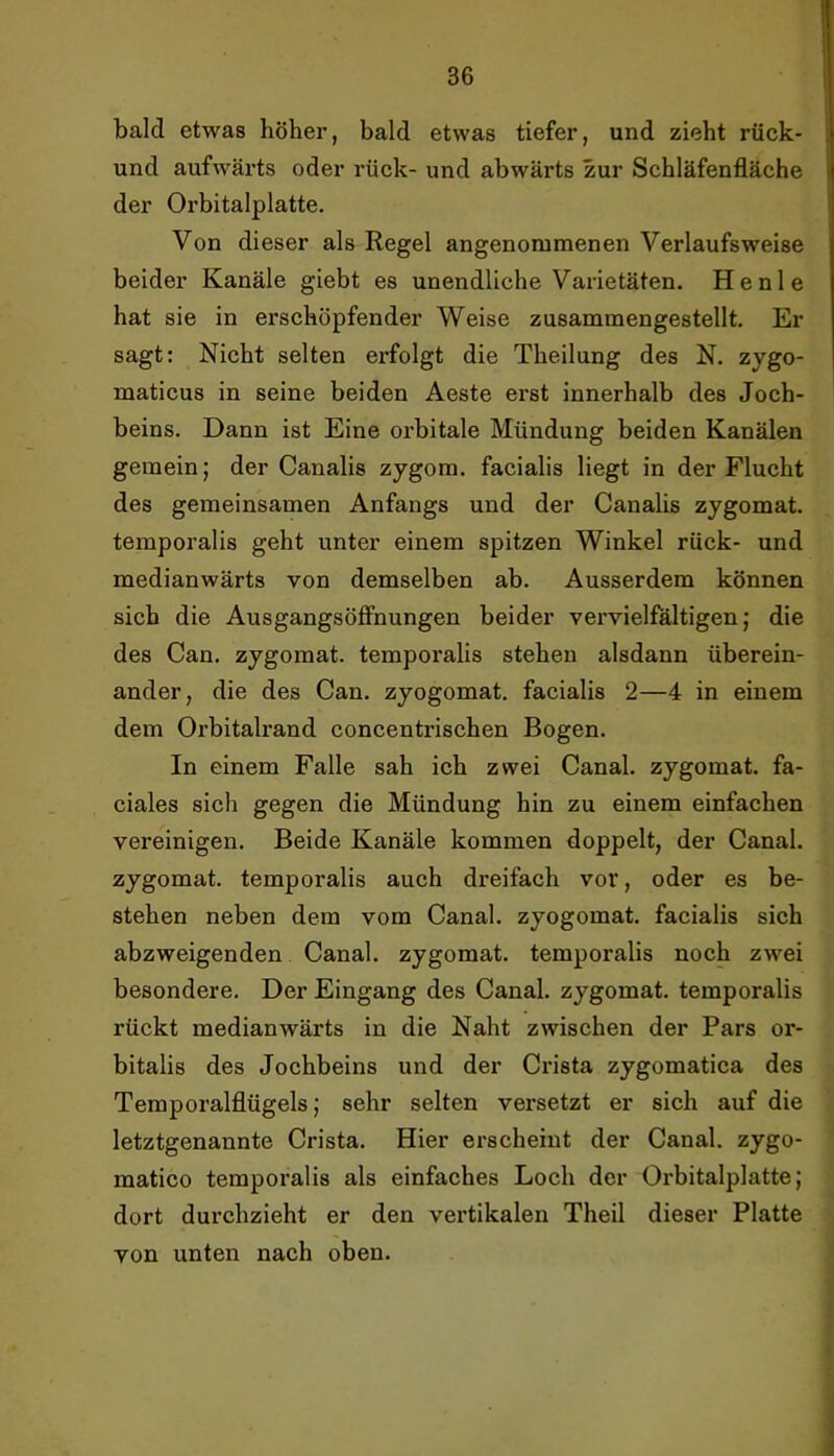 bald etwas höher, bald etwas tiefer, und zieht rück- und aufwärts oder rüek- und abwärts zur Schläfenfläche der Orbitalplatte. Von dieser als Regel angenommenen Verlaufsweise beider Kanäle giebt es unendliche Varietäten. Henle hat sie in erschöpfender Weise zusammengestellt. Er sagt: Nicht selten erfolgt die Theilung des N. zygo- maticus in seine beiden Aeste erst innerhalb des Joch- beins. Dann ist Eine orbitale Mündung beiden Kanälen gemein; der Canalis zygom. facialis liegt in der Flucht des gemeinsamen Anfangs und der Canalis zygomat. temporalis geht unter einem spitzen Winkel rück- und medianwärts von demselben ab. Ausserdem können sich die AusgangsöflPnungen beider vervielfältigen; die des Can. zygomat. temporalis stehen alsdann überein- ander, die des Can. zyogomat. facialis 2—4 in einem dem Orbitalrand concentrischen Bogen. In einem Falle sah ieh zwei Canal, zygomat. fa- ciales sich gegen die Mündung hin zu einem einfachen vereinigen. Beide Kanäle kommen doppelt, der Canal, zygomat. temporalis auch dreifach vor, oder es be- stehen neben dem vom Canal, zyogomat. facialis sich abzweigenden Canal, zygomat. temporalis noch zwei besondere. Der Eingang des Canal, zygomat. temporalis rückt medianwärts in die Naht zwischen der Pars or- bitalis des Jochbeins und der Crista zygomatica des Temporalflügels; sehr selten versetzt er sich auf die letztgenannte Crista. Hier erscheint der Canal, zygo- matico temporalis als einfaches Loch der Orbitalplatte; dort durchzieht er den vertikalen Theil dieser Platte von unten nach oben.