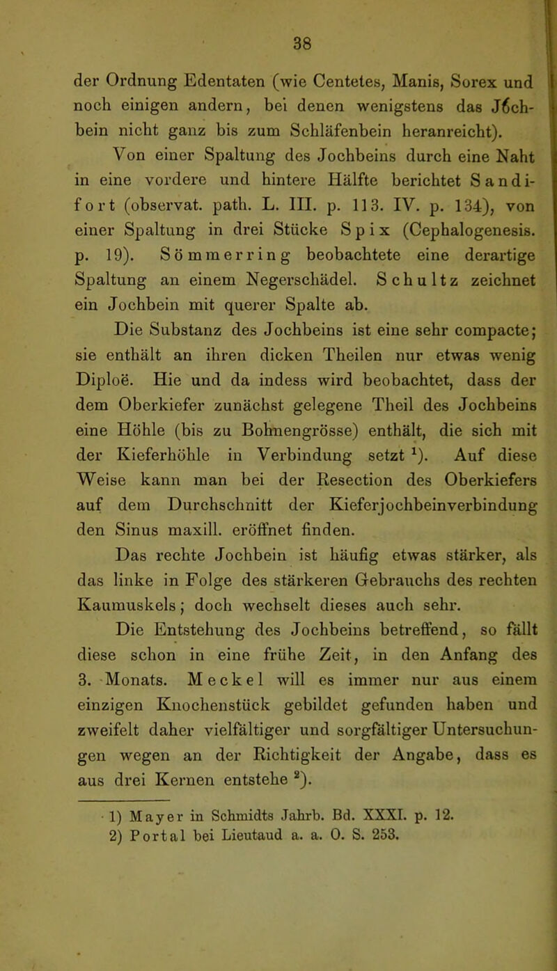 der Ordnung Edentaten (wie Centeies, Manis, Sorex und i noch einigen andern, bei denen wenigstens das J6ch- I bein nicht ganz bis zum Schläfenbein heranreicht). Von einer Spaltung des Jochbeins durch eine Naht in eine vordere und hintere Hälfte berichtet S a n d i- fort (observat. path. L. III. p. 113. IV. p. 134), von einer Spaltung in drei Stücke S p i x (Cephalogenesis. p. 19). S ö m m e r r i n g beobachtete eine derai’tige Spaltung an einem Negerschädel. Schultz zeichnet ein Jochbein mit querer Spalte ab. Die Substanz des Jochbeins ist eine sehr compacte; sie enthält an ihren dicken Theilen nur etwas wenig Diploe. Hie und da indess wird beobachtet, dass der dem Oberkiefer zunächst gelegene Theil des Jochbeins eine Höhle (bis zu Bohnengrösse) enthält, die sich mit der Kieferhöhle in Verbindung setzt ^). Auf diese Weise kann man bei der Resection des Oberkiefers auf dem Durchschnitt der Kieferjochbeinverbindung den Sinus maxill. eröffnet finden. Das rechte Jochbein ist häufig etwas stärker, als das linke in Folge des stärkeren Gebrauchs des rechten Kaumuskels; doch wechselt dieses auch sehr. Die Entstehung des Jochbeins betreffend, so fallt diese schon in eine frühe Zeit, in den Anfang des 3. Monats. Meckel will es immer nur aus einem einzigen Kiiochenstück gebildet gefunden haben und zweifelt daher vielfältiger und sorgfältiger Untersuchun- gen wegen an der Richtigkeit der Angabe, dass es aus drei Kernen entstehe *). 1) Mayer in Schmidts Jahrb. Bd. XXXI. p. 12. 2) Portal bei Lieutaud a. a. 0. S. 253.