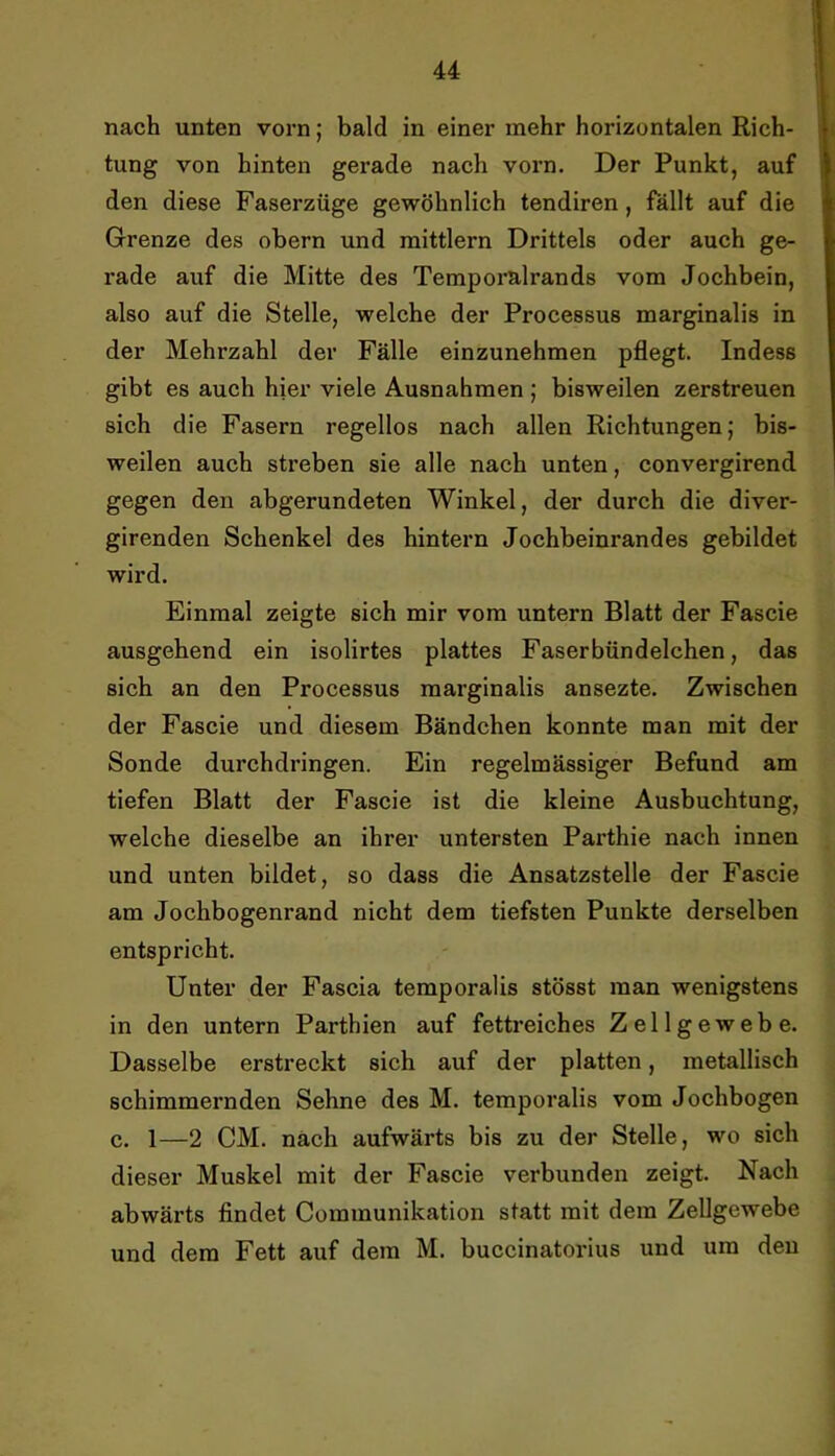 nach unten vorn; bald in einer mehr horizontalen Rich- tung von hinten gerade nach vorn. Der Punkt, auf den diese Faserzüge gewöhnlich tendiren, fällt auf die Grenze des obern und mittlern Drittels oder auch ge- rade auf die Mitte des Temporalrands vom Jochbein, also auf die Stelle, welche der Processus marginalis in der Mehrzahl der Fälle einzunehmen pflegt. Indess gibt es aueh hier viele Ausnahmen ; bisweilen zerstreuen sich die Fasern regellos nach allen Richtungen; bis- weilen auch streben sie alle nach unten, convergirend gegen den abgerundeten Winkel, der durch die diver- girenden Schenkel des hintern Jochbeinrandes gebildet wird. Einmal zeigte sich mir vom untern Blatt der Fascie ausgehend ein isolirtes plattes Faserbündeichen, das sich an den Processus marginalis ansezte. Zwischen der Fascie und diesem Bändchen konnte man mit der Sonde durchdringen. Ein regelmässiger Befund am tiefen Blatt der Fascie ist die kleine Ausbuchtung, welche dieselbe an ihrer untersten Parthie nach innen und unten bildet, so dass die Ansatzstelle der Fascie am Jochbogenrand nicht dem tiefsten Punkte derselben entspricht. Unter der Fascia temporalis stösst man wenigstens in den untern Parthien auf fettreiches Zellgewebe. Dasselbe erstreckt sich auf der platten, metallisch schimmernden Sehne des M. temporalis vom Joehbogen c. 1—2 CM. nach aufwärts bis zu der Stelle, wo sich dieser Muskel mit der Fascie verbunden zeigt. Nach abwärts findet Communikation statt mit dem Zellgewebe und dem Fett auf dem M. buccinatorius und um deu