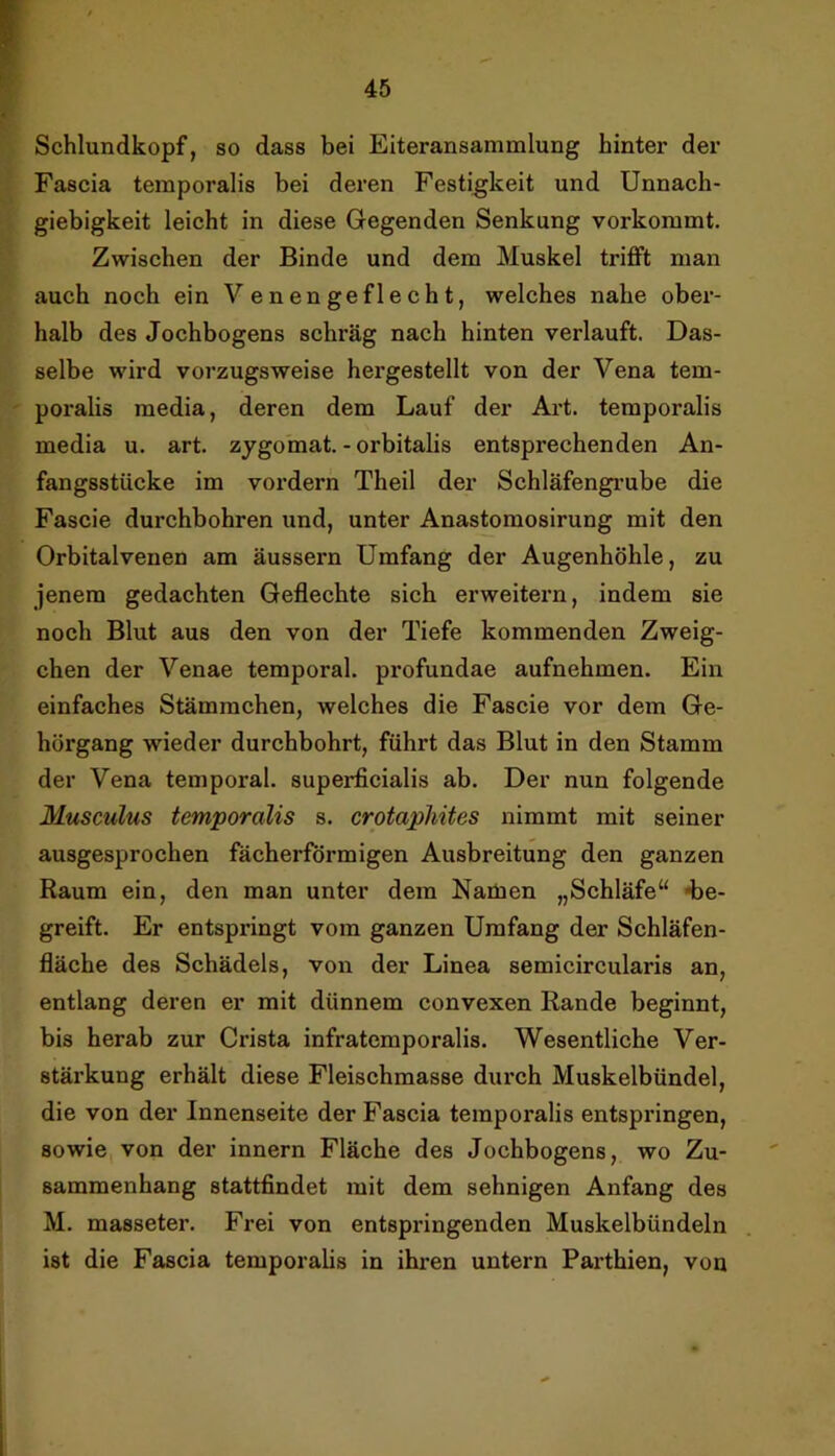 Schlundkopf, so dass bei Eiteransammlung hinter der Fascia temporalis bei deren Festigkeit und Unnach- giebigkeit leicht in diese Gegenden Senkung vorkommt. Zwischen der Binde und dem Muskel trifft man auch noch ein Venengeflecht, welches nahe ober- halb des Jochbogens schräg nach hinten verlauft. Das- selbe wird vorzugsweise hergestellt von der Vena tem- poralis media, deren dem Lauf der Art. temporalis media u. art. zygomat. - orbitalis entsprechenden An- fangsstücke im vordem Theil der Schläfengi’ube die Fascie durchbohren und, unter Anastomosirung mit den Orbitalvenen am äussern Umfang der Augenhöhle, zu jenem gedachten Geflechte sich erweitern, indem sie noch Blut aus den von der Tiefe kommenden Zweig- ehen der Venae temporal, profundae aufnehmen. Ein einfaches Stämmchen, welches die Fascie vor dem Ge- hörgang wieder durchbohrt, führt das Blut in den Stamm der Vena temporal, superficialis ab. Der nun folgende Musculus temporalis s. crotapliites nimmt mit seiner ausgesprochen fächerförmigen Ausbreitung den ganzen Raum ein, den man unter dem Namen „Schläfe“ «be- greift. Er entspringt vom ganzen Umfang der Schläfen- fläche des Schädels, von der Linea semicircularis an, entlang deren er mit dünnem convexen Rande beginnt, bis herab zur Crista infratemporalis. Wesentliche Ver- stärkung erhält diese Fleischmasse durch Muskelbündel, die von der Innenseite der Fascia temporalis entspringen, sowie, von der innern Fläche des Jochbogens, wo Zu- sammenhang stattfindet mit dem sehnigen Anfang des M. masseter. Frei von entspringenden Muskelbündeln ist die Fascia temporalis in ihren untern Parthien, von