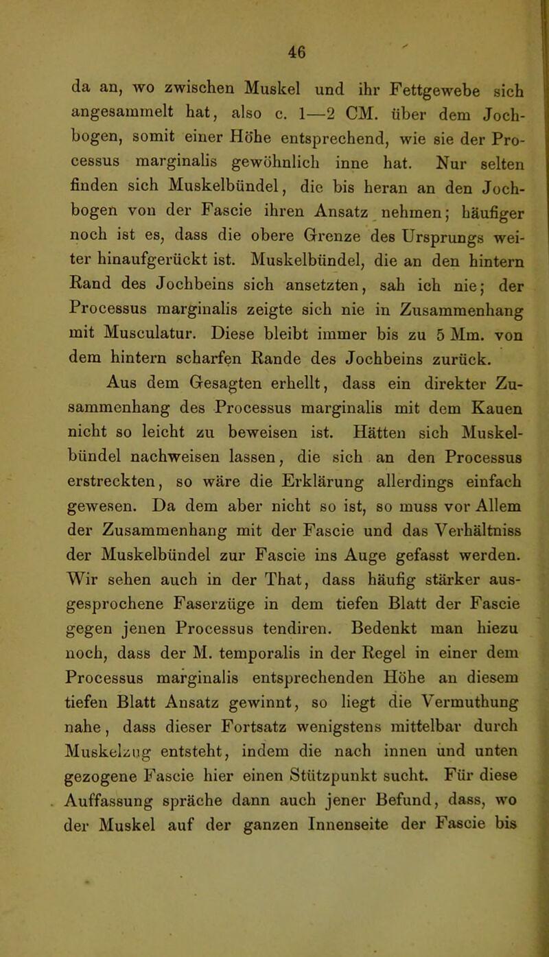 da an, wo zwischen Muskel und ihr Fettgewebe sich angesammelt hat, also c. 1—2 CM. über dem Joch- bogen, somit einer Höhe entsprechend, wie sie der Pro- cessus marginalis gewöhnlich inne hat. Nur selten finden sich Muskelbündel, die bis heran an den Joch- bogen von der Fascie ihren Ansatz, nehmen; häufiger noch ist es, dass die obere Grenze des Ursprungs wei- ter hinaufgerückt ist. Muskelbündel, die an den hintern Rand des Jochbeins sich ansetzten, sah ich nie; der Processus marginalis zeigte sich nie in Zusammenhang mit Musculatur. Diese bleibt immer bis zu 5 Mm. von dem hintern scharfen Rande des Jochbeins zurück. Aus dem Gesagten erhellt, dass ein direkter Zu- sammenhang des Processus marginalis mit dem Kauen nicht so leicht zu beweisen ist. Hätten sich Muskel- bündel nachweisen lassen, die sich an den Processus erstreckten, so wäre die Erklärung allerdings einfach gewesen. Da dem aber nicht so ist, so muss vor Allem der Zusammenhang mit der Fascie und das Verhältniss der Muskelbündel zur Fascie ins Auge gefasst werden. Wir sehen auch in der That, dass häufig stärker aus- gesprochene Faserzüge in dem tiefen Blatt der Fascie gegen jenen Processus tendiren. Bedenkt man hiezu noch, dass der M. temporalis in der Regel in einer dem Processus marginalis entsprechenden Höhe an diesem tiefen Blatt Ansatz gewinnt, so liegt die Vermuthung nahe, dass dieser Fortsatz wenigstens mittelbar durch Muskelzug entsteht, indem die nach innen und unten gezogene Fascie hier einen Stützpunkt sucht. Für diese Auffassung spräche dann auch jener Befund, dass, wo der Muskel auf der ganzen Innenseite der Fascie bis