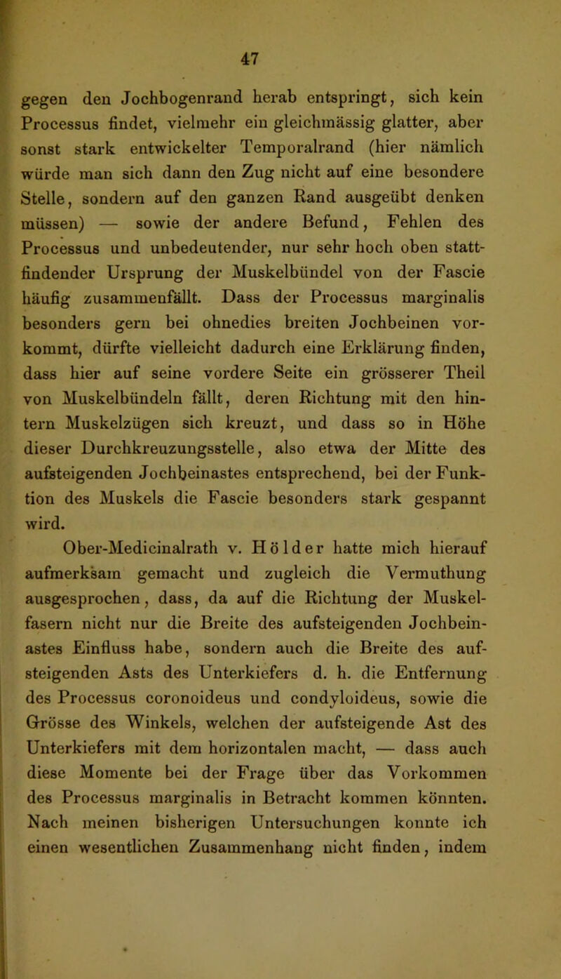 gegen den Jochbogenrand herab entspringt, sich kein Processus findet, vielmehr ein gleichmässig glatter, aber sonst stark entwickelter Temporalrand (hier nämlich würde man sich dann den Zug nicht auf eine besondere Stelle, sondern auf den ganzen Rand ausgeübt denken müssen) — sowie der andere Befund, Fehlen des Processus und unbedeutender, nur sehr hoch oben statt- findender Ursprung der Muskelbündel von der Fascie häufig zusammenfallt. Dass der Processus marginalis besonders gern bei ohnedies breiten Jochbeinen vor- kommt, dürfte vielleicht dadurch eine Erklärung finden, dass hier auf seine vordere Seite ein grösserer Theil von Muskelbündeln fällt, deren Richtung mit den hin- tern Muskelzügen sich kreuzt, und dass so in Höhe dieser Durchkreuzungsstelle, also etwa der Mitte des aufeteigenden Jochbeinastes entsprechend, bei der Funk- tion des Muskels die Fascie besonders stark gespannt wird. Ober-Medicinalrath v. Hölder hatte mich hierauf aufmerksam gemacht und zugleich die Vermuthung ausgesprochen, dass, da auf die Richtung der Muskel- fasern nicht nur die Breite des aufsteigenden Jochbein- astes Einfluss habe, sondern auch die Breite des auf- steigenden Asts des Unterkiefers d. h. die Entfernung des Processus coronoideus und condyloideus, sowie die G-rösse des Winkels, welchen der aufsteigende Ast des Unterkiefers mit dem horizontalen macht, — dass auch diese Momente bei der Frage über das Vorkommen des Processus marginalis in Betracht kommen könnten. Nach meinen bisherigen Untersuchungen konnte ich einen wesentlichen Zusammenhang nicht finden, indem