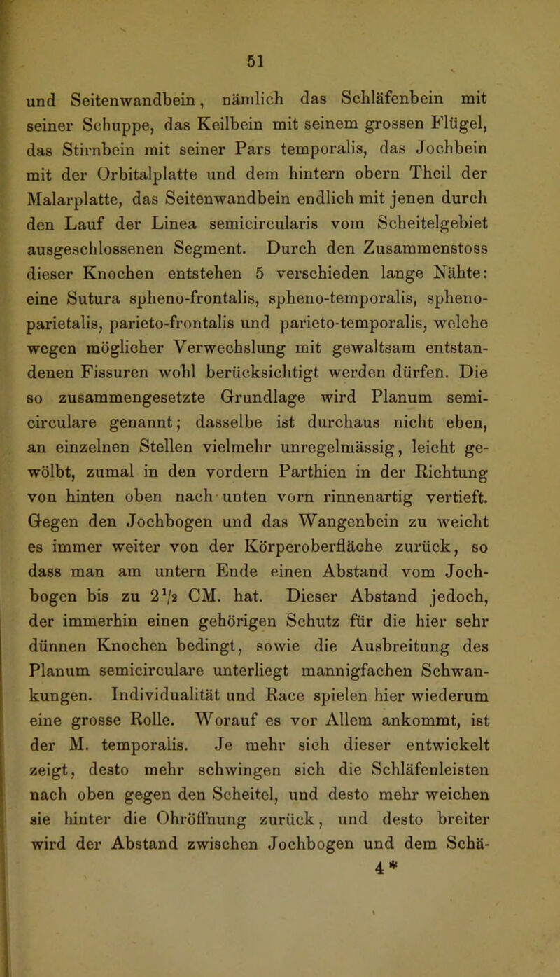 r V 51 und Seitenwandbein, nämlich das Schläfenbein mit seiner Schuppe, das Keilbein mit seinem grossen Flügel, das Stirnbein mit seiner Pars temporalis, das Jochbein mit der Orbitalplatte und dem hintern obern Theil der Malarplatte, das Seitenwandbein endlich mit jenen durch den Lauf der Linea semicircularis vom Scheitelgebiet ausgeschlossenen Segment. Durch den Zusammenstoss dieser Knochen entstehen 5 verschieden lange Nähte: eine Sutura spheno-frontalis, spheno-temporalis, spheno- parietalis, parieto-frontalis und parieto-temporalis, welche wegen möglicher Verwechslung mit gewaltsam entstan- denen Fissuren wohl berücksichtigt werden dürfen. Die so zusammengesetzte Grundlage wird Planum semi- circulare genannt; dasselbe ist durchaus nicht eben, an einzelnen Stellen vielmehr unregelmässig, leicht ge- wölbt, zumal in den vordem Parthien in der Richtung von hinten oben nach unten vorn rinnenartig vertieft. Gegen den Jochbogen und das Wangenbein zu weicht es immer weiter von der Körperoberfläche zurück, so dass man am untern Ende einen Abstand vom Joch- bogen bis zu 2^2 CM. hat. Dieser Abstand jedoch, der immerhin einen gehörigen Schutz für die hier sehr dünnen Knochen bedingt, sowie die Ausbreitung des Planum semicirculare unterliegt mannigfachen Schwan- kungen. Individualität und Race spielen hier wiederum eine grosse Rolle. Worauf es vor Allem ankommt, ist der M. temporalis. Je mehr sich dieser entwickelt zeigt, desto mehr schwingen sich die Schläfenleisten nach oben gegen den Scheitel, und desto mehr weichen sie hinter die Ohröffnung zurück, und desto breiter wird der Abstand zwischen Jochbogen und dem Schä- 4*