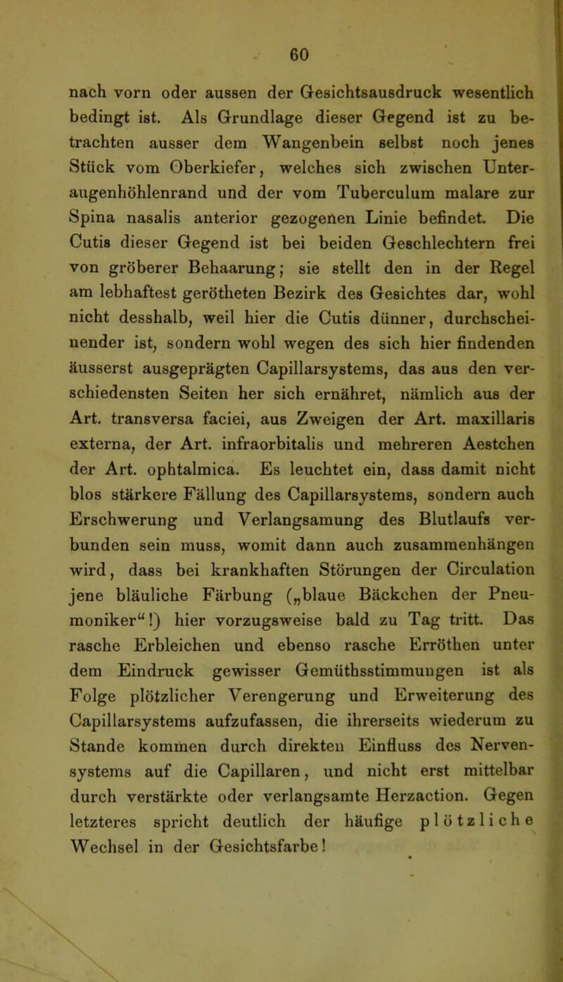 nach vorn oder aussen der Q-esichtsausdruck wesentlich bedingt ist. Als Grundlage dieser Gegend ist zu be- trachten ausser dem Wangenbein selbst noch jenes Stück vom Oberkiefer, welches sich zwischen Unter- augenhöhlenrand und der vom Tuberculum malare zur Spina nasalis anterior gezogenen Linie befindet. Die Cutis dieser Gegend ist bei beiden Geschlechtern frei von gröberer Behaarung; sie stellt den in der Regel am lebhaftest gerötheten Bezirk des Gesichtes dar, wohl nicht desshalb, weil hier die Cutis dünner, durchschei- nender ist, sondern wohl wegen des sich hier findenden äusserst ausgeprägten Capillarsystems, das aus den ver- schiedensten Seiten her sich ernähret, nämlich aus der Art. transversa faciei, aus Zweigen der Art. maxillaris externa, der Art. infraorbitalis und mehreren Aestchen der Art. ophtalmica. Es leuchtet ein, dass damit nicht blos stärkere Fällung des Capillarsystems, sondern auch Erschwerung und Verlangsamung des Blutlaufs ver- bunden sein muss, womit dann auch Zusammenhängen wird, dass bei krankhaften Störungen der Circulation jene bläuliche Färbung („blaue Bäckchen der Pneu- moniker“!) hier vorzugsweise bald zu Tag tritt. Das rasche Erbleichen und ebenso rasche Erröthen unter dem Eindruck gewisser Gemüthsstimmungen ist als Folge plötzlicher Verengerung und Erweiterung des Capillarsystems aufzufassen, die ihrerseits wiederum zu Stande kommen durch direkten Einfluss des Nerven- systems auf die Capillaren, und nicht erst mittelbar durch verstärkte oder verlangsamte Herzaction. Gegen letzteres spi’icht deutlich der häufige plötzliche Wechsel in der Gesichtsfarbe!