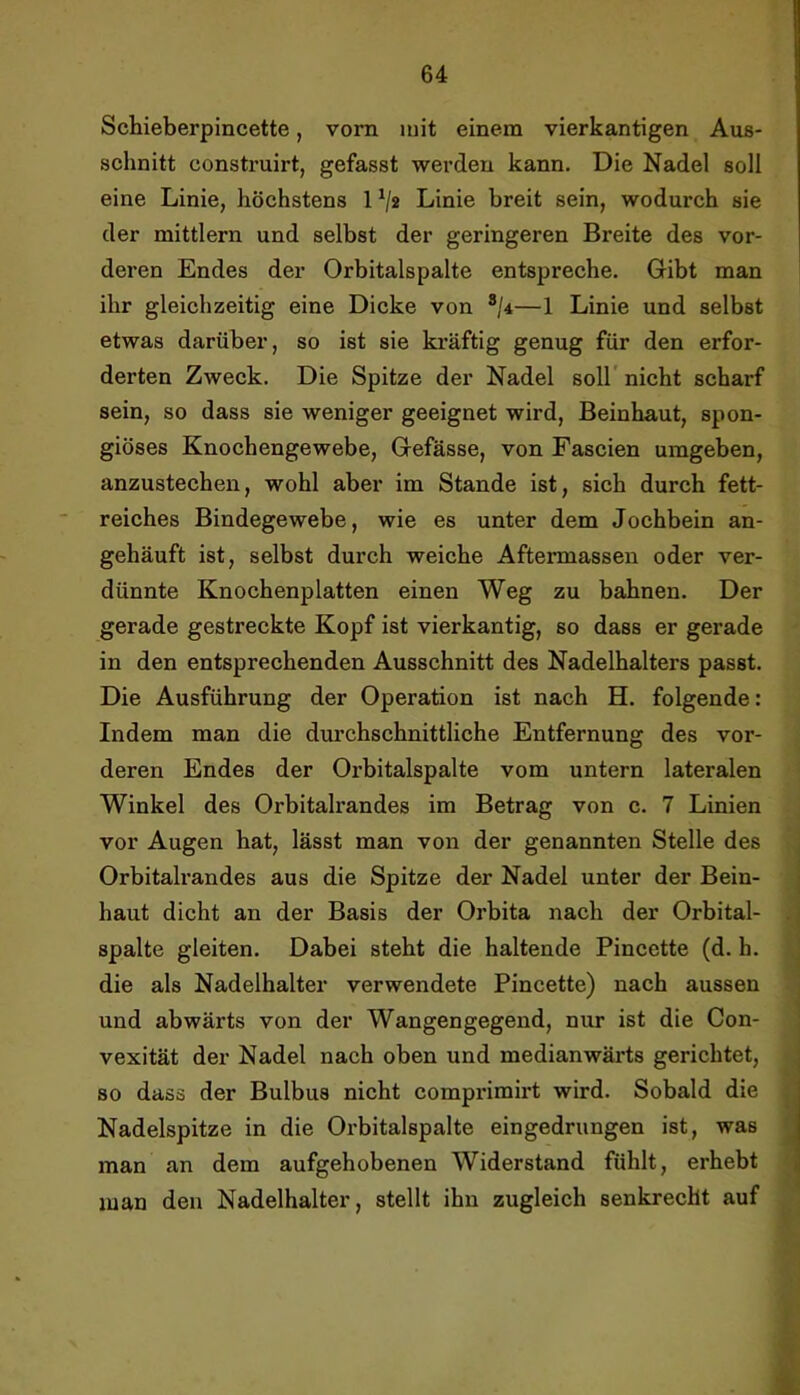 Schieberpincette, vorn luit einem vierkantigen Aus- schnitt construirt, gefasst werden kann. Die Nadel soll eine Linie, höchstens 1V« Linie breit sein, wodurch sie der mittlern und selbst der geringeren Breite des vor- deren Endes der Orbitalspalte entspreche. Gibt man ihr gleichzeitig eine Dicke von */4—1 Linie und selbst etwas darüber, so ist sie ki’äftig genug für den erfor- derten Zweck. Die Spitze der Nadel soll' nicht scharf sein, so dass sie weniger geeignet wird, Beinhaut, spon- giöses Knochengewebe, Gefässe, von Fascien umgeben, anzustechen, wohl aber im Stande ist, sich durch fett- reiches Bindegewebe, wie es unter dem Jochbein an- gehäuft ist, selbst durch weiche Aftermassen oder ver- dünnte Knochenplatten einen Weg zu bahnen. Der gerade gestreckte Kopf ist vierkantig, so dass er gerade in den entsprechenden Ausschnitt des Nadelhalters passt. Die Ausführung der Operation ist nach H. folgende: Indem man die dui’chschnittliche Entfernung des vor- deren Endes der Orbitalspalte vom untern lateralen Winkel des Orbitalrandes im Betrag von c. 7 Linien vor Augen hat, lässt man von der genannten Stelle des Orbitalrandes aus die Spitze der Nadel unter der Bein- haut dicht an der Basis der Orbita nach der Orbital- spalte gleiten. Dabei steht die haltende Pincette (d. h. die als Nadelhalter verwendete Pincette) nach aussen und abwärts von der Wangengegend, nur ist die Con- vexität der Nadel nach oben und medianwärts gerichtet, so dass der Bulbus nicht comprimirt wird. Sobald die Nadelspitze in die Orbitalspalte eingedrungen ist, was man an dem aufgehobenen Widerstand fühlt, erhebt man den Nadelhalter, stellt ihn zugleich senkrecht auf