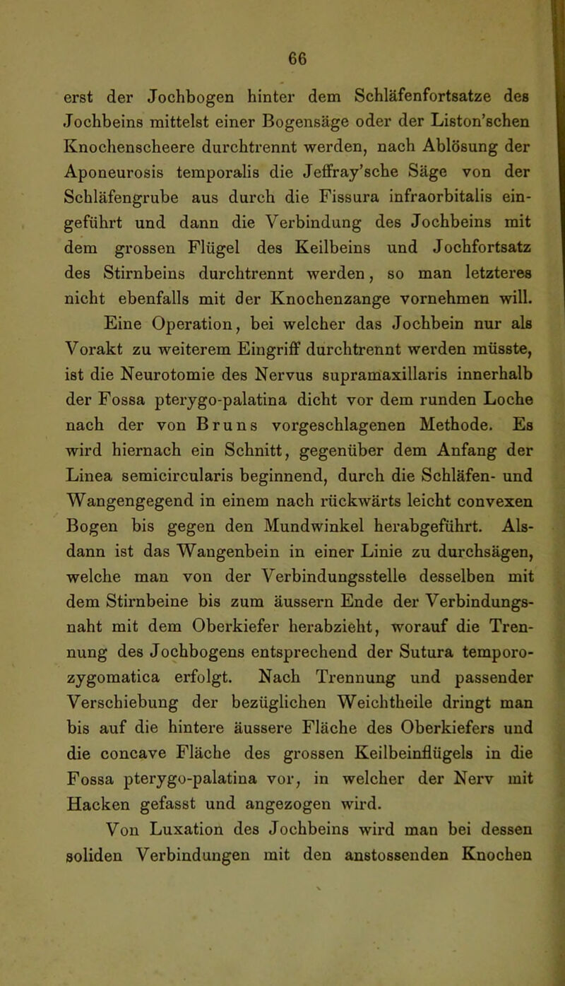 erst der Jochbogen hinter dem Schläfenfortsatze des Jochbeins mittelst einer Bogensäge oder der Liston’schen Knochenscheere durchtrennt werden, nach Ablösung der Aponeurosis temporalis die Jeffray’sche Säge von der Schläfengrube aus durch die Fissura infraorbitalis ein- geführt und dann die Verbindung des Jochbeins mit dem grossen Flügel des Keilbeins und Jochfortsatz des Stirnbeins durchtrennt werden, so man letzteres nicht ebenfalls mit der Knochenzange vornehmen will. Eine Operation, bei welcher das Jochbein nur als Vorakt zu weiterem Eingriff durchtrennt werden müsste, ist die Neurotomie des Nervus supramaxillaris innerhalb der Fossa pterygo-palatina dicht vor dem runden Loche nach der von Bruns vorgeschlagenen Methode. Es wird hiernach ein Schnitt, gegenüber dem Anfang der Linea semicircularis beginnend, durch die Schläfen- und Wangengegend in einem nach rückwärts leicht convexen Bogen bis gegen den Mundwinkel herabgeführt. Als- dann ist das Wangenbein in einer Linie zu durchsägen, welche man von der Verbindungsstelle desselben mit dem Stirnbeine bis zum äussern Ende der Verbindungs- naht mit dem Oberkiefer herabzieht, worauf die Tren- nung des Jochbogens entsprechend der Sutura temporo- zygomatica erfolgt. Nach Trennung und passender Verschiebung der bezüglichen Weichtheile dringt man bis auf die hintere äussere Fläche des Oberkiefers und die concave Fläche des grossen Keilbeinflügels in die Fossa pterygo-palatina vor, in welcher der Nerv mit Hacken gefasst und angezogen wird. Von Luxation des Jochbeins wii’d man bei dessen soliden Verbindungen mit den anstossenden Knochen