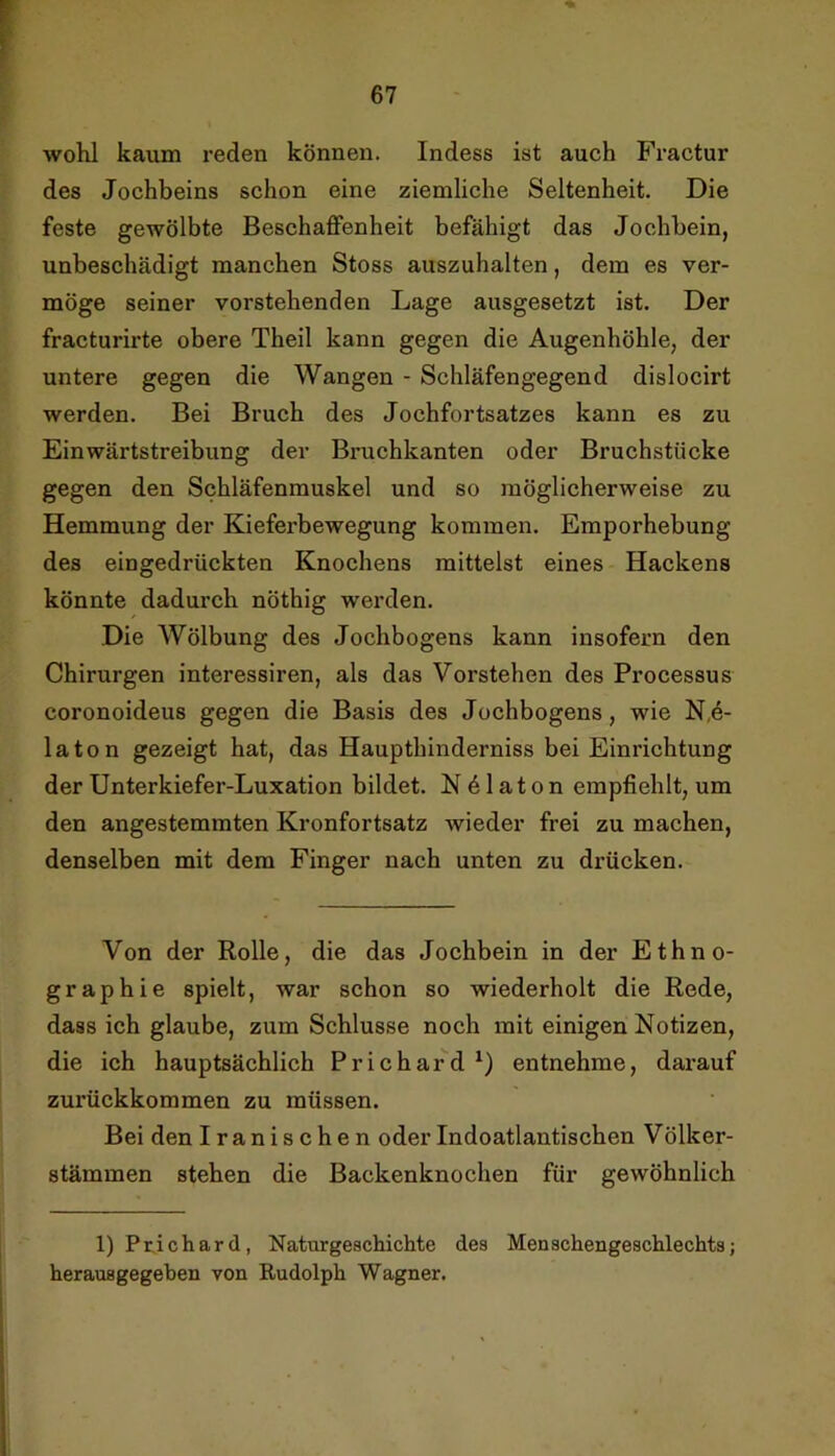 wolü kaum reden können. Indess ist auch Fractur des Jochbeins schon eine ziemliche Seltenheit. Die feste gewölbte Beschaffenheit befähigt das Jochbein, unbeschädigt manchen Stoss auszuhalten, dem es ver- möge seiner vorstehenden Lage ausgesetzt ist. Der fracturirte obere Theil kann gegen die Augenhöhle, der untere gegen die Wangen - Schläfengegend dislocirt werden. Bei Bruch des Jochfortsatzes kann es zu Einwärtstreibung der Bruchkanten oder Bruchstücke gegen den Schläfenmuskel und so möglicherweise zu Hemmung der Kieferbewegung kommen. Emporhebung des eingedrückten Knochens mittelst eines Hackens könnte dadurch nöthig werden. Die Wölbung des Jochbogens kann insofern den Chirurgen interessiren, als das Vorstehen des Processus coronoideus gegen die Basis des Jochbogens, wie N,6- laton gezeigt hat, das Haupthinderniss bei Einrichtung der Unterkiefer-Luxation bildet. NPlaton empfiehlt, um den angestemmten Kronfortsatz wieder frei zu machen, denselben mit dem Finger nach unten zu drücken. Von der Rolle, die das Jochbein in der Ethno- graphie spielt, war schon so wiederholt die Rede, dass ich glaube, zum Schlüsse noch mit einigen Notizen, die ich hauptsächlich Prichard^) entnehme, darauf zurückkommen zu müssen. Bei den Iranischen oder Indoatlantischen V ölker- stämmen stehen die Backenknochen für gewöhnlich l)Pr.ichard, Naturgeschichte des Menschengeschlechts; herausgegeben von Rudolph Wagner.