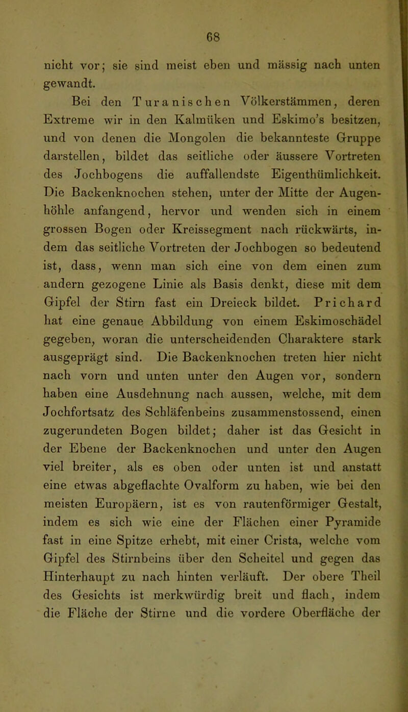 nicht vor; sie sind meist eben und massig nach unten gewandt. Bei den Turanischen Völkei’stämraen, deren Extreme wir in den Kalraüken und Eskimo’s besitzen, und von denen die Mongolen die bekannteste Gruppe darstellen, bildet das seitliche oder äussere Vortreten des Jochbogens die auffallendste Eigenthümlichkeit. Die Backenknochen stehen, unter der Mitte der Augen- höhle anfangend, hervor und wenden sich in einem grossen Bogen oder Kreissegment nach rückwärts, in- dem das seitliche Vortreten der Jochbogen so bedeutend ist, dass, wenn man sich eine von dem einen zum andern gezogene Linie als Basis denkt, diese mit dem Gipfel der Stirn fast ein Dreieck bildet. Prichard hat eine genaue Abbildung von einem Eskimoschädel gegeben, woran die unterscheidenden Charaktere stark ausgeprägt sind. Die Backenknochen treten hier nicht nach vorn und unten unter den Augen vor, sondern haben eine Ausdehnung nach aussen, welche, mit dem Jochfortsatz des Schläfenbeins zusammenstossend, einen zugerundeten Bogen bildet; daher ist das Gesicht in der Ebene der Backenknochen und unter den Augen viel breiter, als es oben oder unten ist und anstatt eine etwas abgeflachte Ovalform zu haben, wie bei den meisten Europäern, ist es von rautenförmiger Gestalt, indem es sich wie eine der Flächen einer Pyramide fast in eine Spitze erhebt, mit einer Crista, welche vom Gipfel des Stirnbeins über den Scheitel und gegen das Hinterhaupt zu nach hinten vei-läuft. Der obere Theil des Gesichts ist merkwürdig breit und flach, indem die Fläche der Stirne und die vordere Oberfläche der