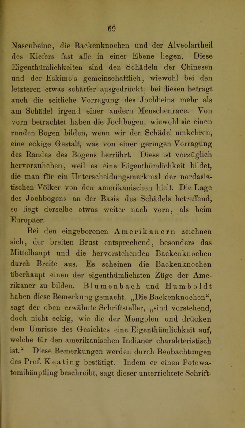 Nasenbeine, die Backenknochen und der Alveolartheil des Kiefers fast alle in einer Ebene liegen. Diese Eigentbümlichkeiten sind den Schädeln der Chinesen und der Eskimo's gemeinschaftlich, wiewohl bei den letzteren etwas schärfer ausgedrückt j bei diesen beträgt auch die seitliche Vorragung des Jochbeins mehr als am Schädel irgend einer andern Menschenrace. Von vom betrachtet haben die Jochbogen, wiewohl sie einen runden Bogen bilden, wenn wir den Schädel umkehren, eine eckige Gestalt, was von einer geringen Vomagung des Randes des Bogens herrührt. Diess ist vorzüglich hervorzuheben, weil es eine Eigenthümlichkeit bildet, die man für ein Unterscheidungsmerkmal der nordasia- tischen Völker von den amerikanischen hielt. Die Lage des Jochbogens an der Basis des Schädels betreffend, so liegt derselbe etwas weiter nach vorn, als beim Europäer. Bei den eingeborenen Amerikanern zeichnen sich, der breiten Brust entsprechend, besonders das Mittelhaupt und die hervorstehenden Backenknochen durch Breite aus. Es scheinen die Backenknochen überhaupt einen der eigenthümlichsten Züge der Ame- rikaner zu bilden. Blumenbach und Humboldt haben diese Bemerkung gemacht. „Die Backenknochen“, sagt der oben erwähnte Schriftsteller, „sind vorstehend, doch nicht eckig, wie die der Mongolen und drücken dem Umrisse des Gesichtes eine Eigenthümlichkeit auf, welche für den amerikanischen Indianer charakteristisch ist.“ Diese Bemerkungen werden durch Beobachtungen des Prof. Keating bestätigt. Indem er einen Potowa- tomihäuptling beschreibt, sagt dieser unterrichtete Schrift-