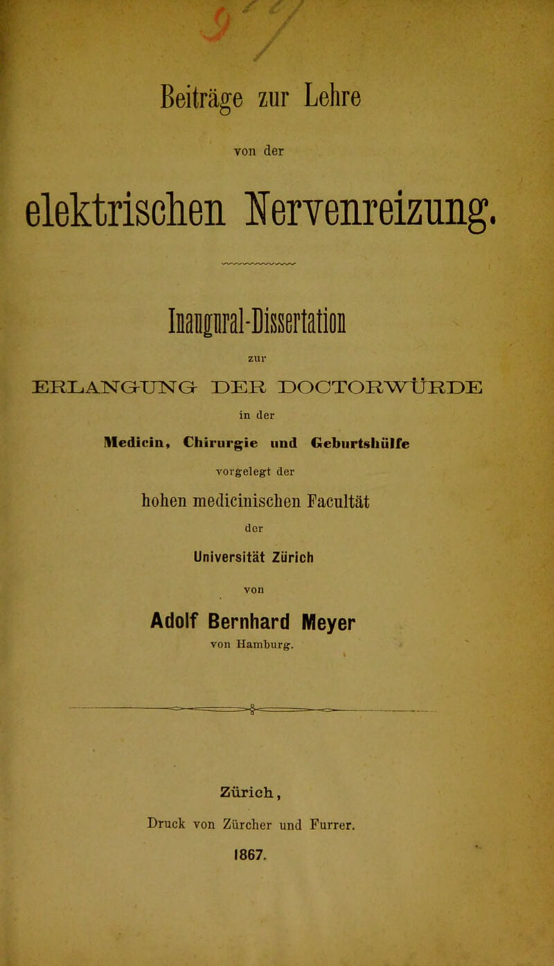 Beiträge zur Lehre von der elektrisclieii lervenreizung. Inaiipral-DisserMiün zur ERLANG-inSTG- DER ÜOOTORWÜRDE in der Uledicin, Chirurgie und Geburtsliülfe vorgelegt der hohen medicinischen Pacultät der Universität Zürich von Adolf Bernhard Meyer von Hamburg. Zürich, Druck von Zürcher und Furrer. 1867.