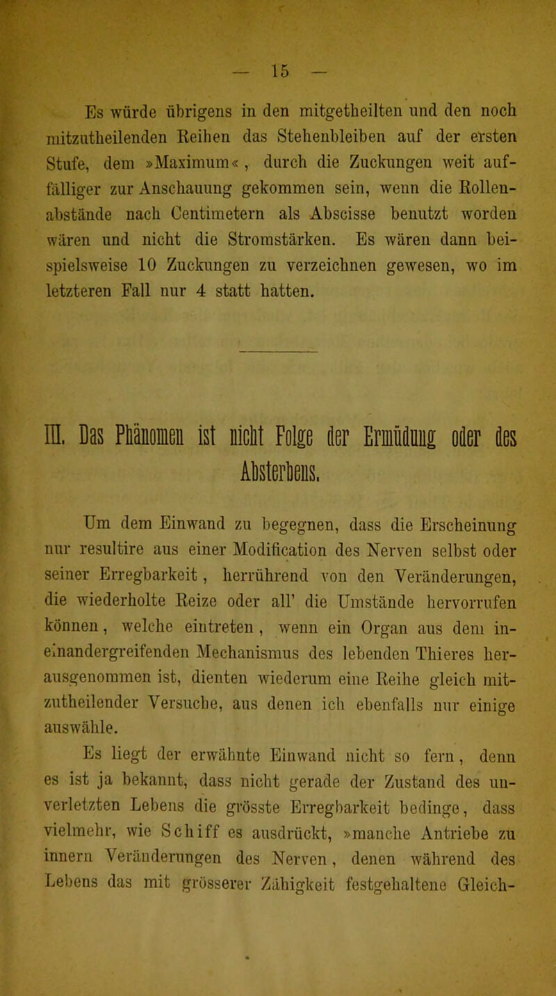 Es würde übrigens in den mitgetheilten und den noch mitzutheilenden Keihen das Stehenbleiben auf der ersten Stufe, dem »Maximum« , durch die Zuckungen weit auf- fälliger zur Anschauung gekommen sein, wenn die Kollen- abstände nach Centimetern als Abscisse benutzt worden wären und nicht die Stromstärken. Es wären dann bei- spielsweise 10 Zuckungen zu verzeichnen gewesen, wo im letzteren Fall nur 4 statt hatten. H. Das Piiioieii Isl nlcM Folp öer EmMm oier äes Alsterliens, Um dem Einwand zu begegnen, dass die Erscheinung nur resultire aus einer Modification des Nerven selbst oder seiner Erregbarkeit, herrührend von den Veränderungen, die wiederholte Keize oder all’ die Umstände hervorrufen können, welche eintreten, wenn ein Organ aus dem in- einandergreifenden Mechanismus des lebenden Thieres her- ausgenommen ist, dienten wiederum eine Reihe gleich mit- zutheilender Versuche, aus denen ich ebenfalls nur einige auswälile. Es liegt der erwähnte Einwand nicht so fern, denn es ist ja bekannt, dass nicht gerade der Zustand des un- verletzten Lebens die grösste Erregbarkeit bedinge, dass vielmehr, wie Schiff es ausdrückt, »manche Antriebe zu innern Veränderungen des Nerven, denen während des Lebens das mit grösserer Zähigkeit festgehaltene Gleich-